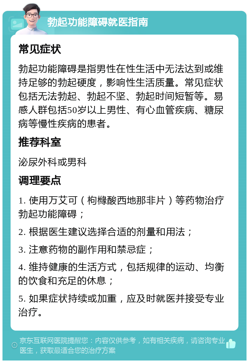 勃起功能障碍就医指南 常见症状 勃起功能障碍是指男性在性生活中无法达到或维持足够的勃起硬度，影响性生活质量。常见症状包括无法勃起、勃起不坚、勃起时间短暂等。易感人群包括50岁以上男性、有心血管疾病、糖尿病等慢性疾病的患者。 推荐科室 泌尿外科或男科 调理要点 1. 使用万艾可（枸橼酸西地那非片）等药物治疗勃起功能障碍； 2. 根据医生建议选择合适的剂量和用法； 3. 注意药物的副作用和禁忌症； 4. 维持健康的生活方式，包括规律的运动、均衡的饮食和充足的休息； 5. 如果症状持续或加重，应及时就医并接受专业治疗。