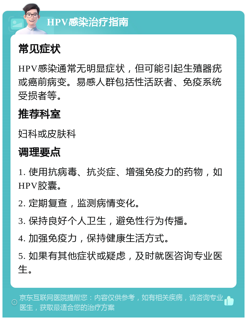 HPV感染治疗指南 常见症状 HPV感染通常无明显症状，但可能引起生殖器疣或癌前病变。易感人群包括性活跃者、免疫系统受损者等。 推荐科室 妇科或皮肤科 调理要点 1. 使用抗病毒、抗炎症、增强免疫力的药物，如HPV胶囊。 2. 定期复查，监测病情变化。 3. 保持良好个人卫生，避免性行为传播。 4. 加强免疫力，保持健康生活方式。 5. 如果有其他症状或疑虑，及时就医咨询专业医生。