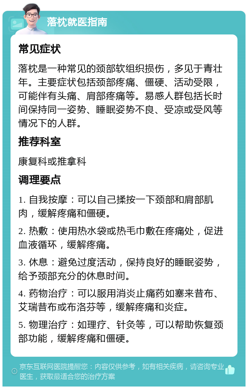 落枕就医指南 常见症状 落枕是一种常见的颈部软组织损伤，多见于青壮年。主要症状包括颈部疼痛、僵硬、活动受限，可能伴有头痛、肩部疼痛等。易感人群包括长时间保持同一姿势、睡眠姿势不良、受凉或受风等情况下的人群。 推荐科室 康复科或推拿科 调理要点 1. 自我按摩：可以自己揉按一下颈部和肩部肌肉，缓解疼痛和僵硬。 2. 热敷：使用热水袋或热毛巾敷在疼痛处，促进血液循环，缓解疼痛。 3. 休息：避免过度活动，保持良好的睡眠姿势，给予颈部充分的休息时间。 4. 药物治疗：可以服用消炎止痛药如塞来昔布、艾瑞昔布或布洛芬等，缓解疼痛和炎症。 5. 物理治疗：如理疗、针灸等，可以帮助恢复颈部功能，缓解疼痛和僵硬。