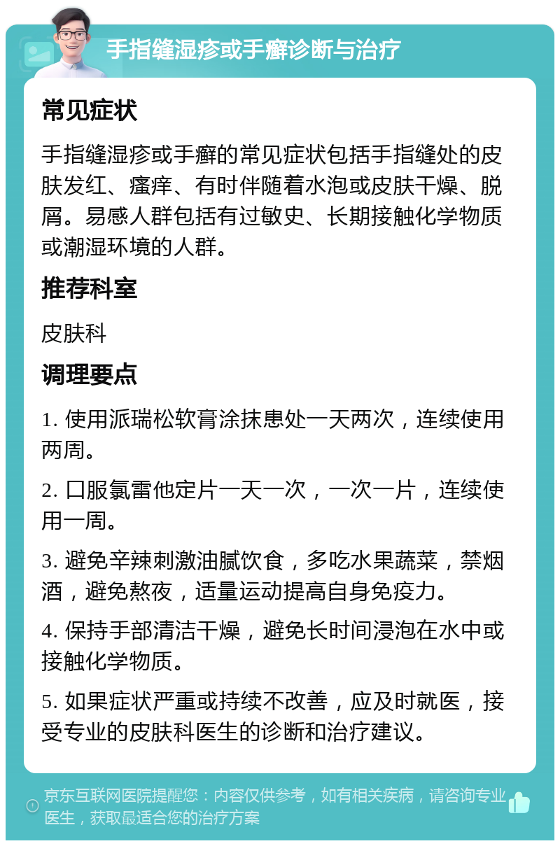 手指缝湿疹或手癣诊断与治疗 常见症状 手指缝湿疹或手癣的常见症状包括手指缝处的皮肤发红、瘙痒、有时伴随着水泡或皮肤干燥、脱屑。易感人群包括有过敏史、长期接触化学物质或潮湿环境的人群。 推荐科室 皮肤科 调理要点 1. 使用派瑞松软膏涂抹患处一天两次，连续使用两周。 2. 口服氯雷他定片一天一次，一次一片，连续使用一周。 3. 避免辛辣刺激油腻饮食，多吃水果蔬菜，禁烟酒，避免熬夜，适量运动提高自身免疫力。 4. 保持手部清洁干燥，避免长时间浸泡在水中或接触化学物质。 5. 如果症状严重或持续不改善，应及时就医，接受专业的皮肤科医生的诊断和治疗建议。