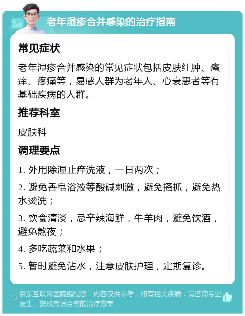 老年湿疹合并感染的治疗指南 常见症状 老年湿疹合并感染的常见症状包括皮肤红肿、瘙痒、疼痛等，易感人群为老年人、心衰患者等有基础疾病的人群。 推荐科室 皮肤科 调理要点 1. 外用除湿止痒洗液，一日两次； 2. 避免香皂浴液等酸碱刺激，避免搔抓，避免热水烫洗； 3. 饮食清淡，忌辛辣海鲜，牛羊肉，避免饮酒，避免熬夜； 4. 多吃蔬菜和水果； 5. 暂时避免沾水，注意皮肤护理，定期复诊。