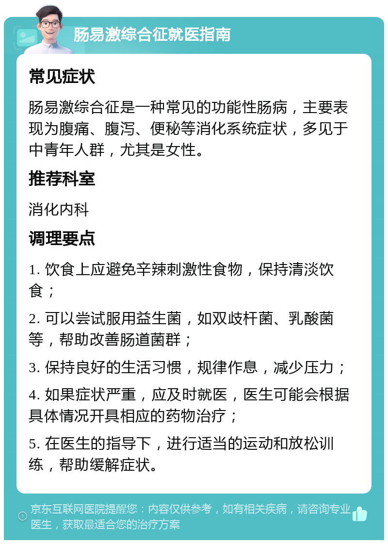 肠易激综合征就医指南 常见症状 肠易激综合征是一种常见的功能性肠病，主要表现为腹痛、腹泻、便秘等消化系统症状，多见于中青年人群，尤其是女性。 推荐科室 消化内科 调理要点 1. 饮食上应避免辛辣刺激性食物，保持清淡饮食； 2. 可以尝试服用益生菌，如双歧杆菌、乳酸菌等，帮助改善肠道菌群； 3. 保持良好的生活习惯，规律作息，减少压力； 4. 如果症状严重，应及时就医，医生可能会根据具体情况开具相应的药物治疗； 5. 在医生的指导下，进行适当的运动和放松训练，帮助缓解症状。