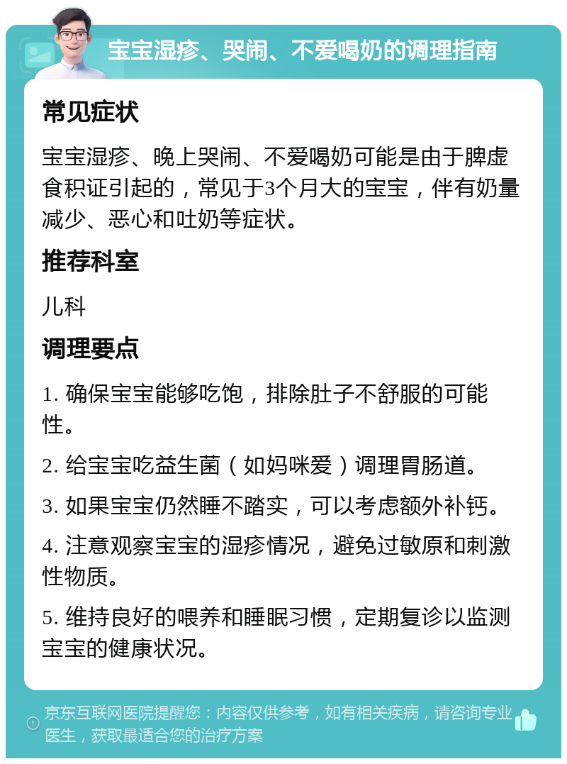 宝宝湿疹、哭闹、不爱喝奶的调理指南 常见症状 宝宝湿疹、晚上哭闹、不爱喝奶可能是由于脾虚食积证引起的，常见于3个月大的宝宝，伴有奶量减少、恶心和吐奶等症状。 推荐科室 儿科 调理要点 1. 确保宝宝能够吃饱，排除肚子不舒服的可能性。 2. 给宝宝吃益生菌（如妈咪爱）调理胃肠道。 3. 如果宝宝仍然睡不踏实，可以考虑额外补钙。 4. 注意观察宝宝的湿疹情况，避免过敏原和刺激性物质。 5. 维持良好的喂养和睡眠习惯，定期复诊以监测宝宝的健康状况。