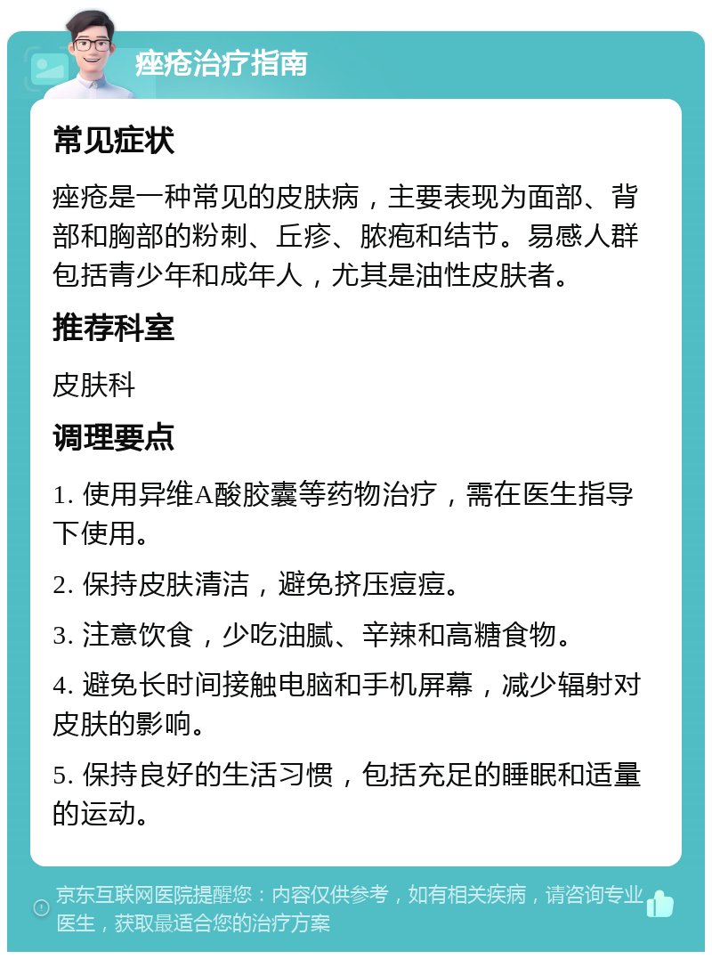 痤疮治疗指南 常见症状 痤疮是一种常见的皮肤病，主要表现为面部、背部和胸部的粉刺、丘疹、脓疱和结节。易感人群包括青少年和成年人，尤其是油性皮肤者。 推荐科室 皮肤科 调理要点 1. 使用异维A酸胶囊等药物治疗，需在医生指导下使用。 2. 保持皮肤清洁，避免挤压痘痘。 3. 注意饮食，少吃油腻、辛辣和高糖食物。 4. 避免长时间接触电脑和手机屏幕，减少辐射对皮肤的影响。 5. 保持良好的生活习惯，包括充足的睡眠和适量的运动。