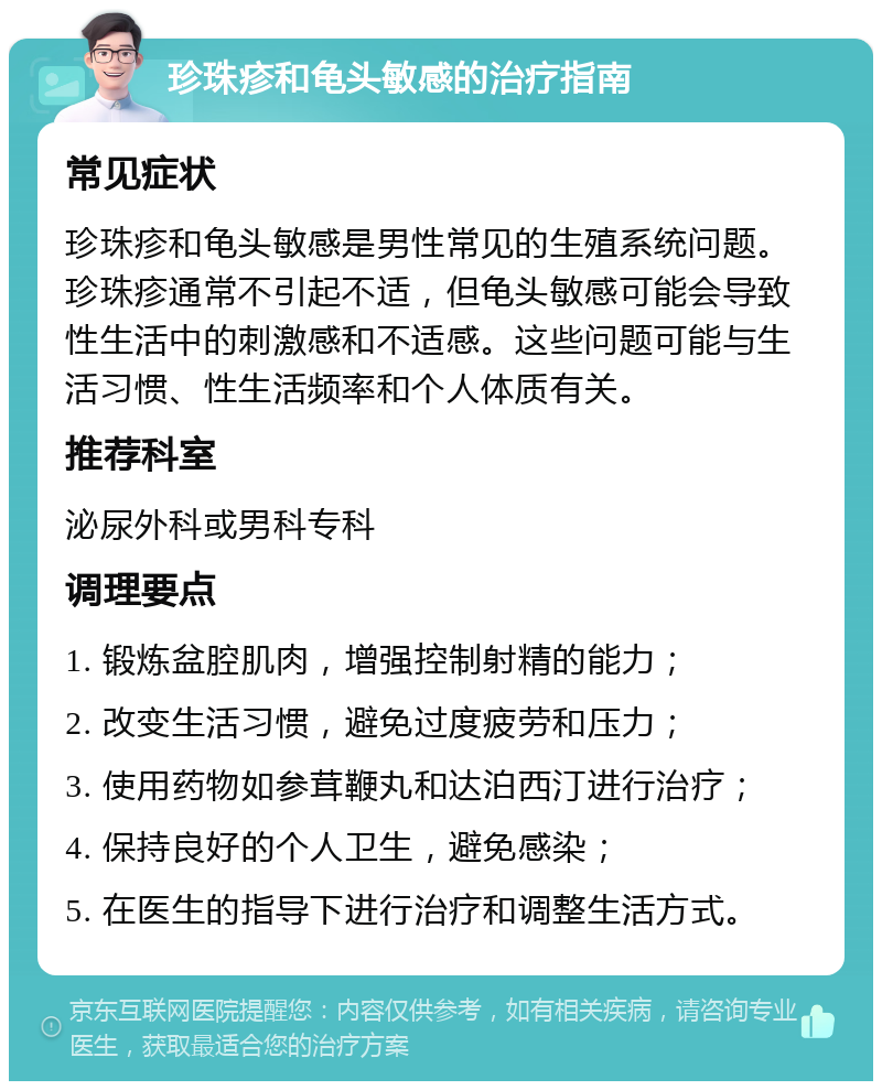 珍珠疹和龟头敏感的治疗指南 常见症状 珍珠疹和龟头敏感是男性常见的生殖系统问题。珍珠疹通常不引起不适，但龟头敏感可能会导致性生活中的刺激感和不适感。这些问题可能与生活习惯、性生活频率和个人体质有关。 推荐科室 泌尿外科或男科专科 调理要点 1. 锻炼盆腔肌肉，增强控制射精的能力； 2. 改变生活习惯，避免过度疲劳和压力； 3. 使用药物如参茸鞭丸和达泊西汀进行治疗； 4. 保持良好的个人卫生，避免感染； 5. 在医生的指导下进行治疗和调整生活方式。