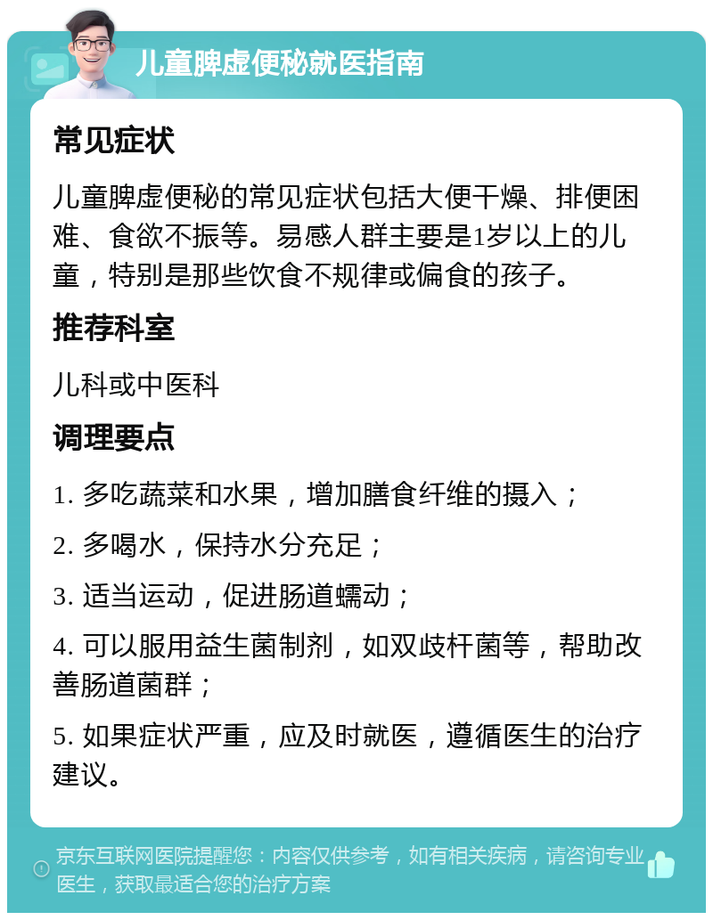 儿童脾虚便秘就医指南 常见症状 儿童脾虚便秘的常见症状包括大便干燥、排便困难、食欲不振等。易感人群主要是1岁以上的儿童，特别是那些饮食不规律或偏食的孩子。 推荐科室 儿科或中医科 调理要点 1. 多吃蔬菜和水果，增加膳食纤维的摄入； 2. 多喝水，保持水分充足； 3. 适当运动，促进肠道蠕动； 4. 可以服用益生菌制剂，如双歧杆菌等，帮助改善肠道菌群； 5. 如果症状严重，应及时就医，遵循医生的治疗建议。