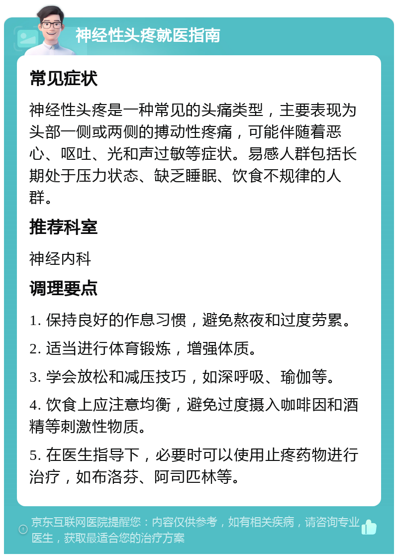 神经性头疼就医指南 常见症状 神经性头疼是一种常见的头痛类型，主要表现为头部一侧或两侧的搏动性疼痛，可能伴随着恶心、呕吐、光和声过敏等症状。易感人群包括长期处于压力状态、缺乏睡眠、饮食不规律的人群。 推荐科室 神经内科 调理要点 1. 保持良好的作息习惯，避免熬夜和过度劳累。 2. 适当进行体育锻炼，增强体质。 3. 学会放松和减压技巧，如深呼吸、瑜伽等。 4. 饮食上应注意均衡，避免过度摄入咖啡因和酒精等刺激性物质。 5. 在医生指导下，必要时可以使用止疼药物进行治疗，如布洛芬、阿司匹林等。