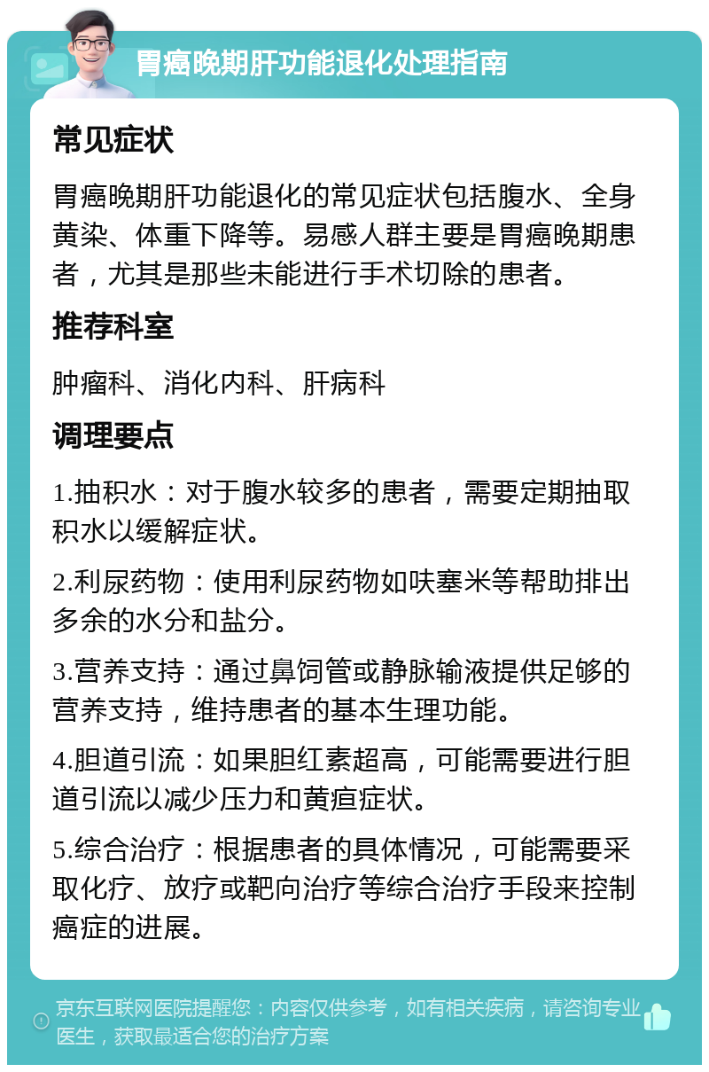 胃癌晚期肝功能退化处理指南 常见症状 胃癌晚期肝功能退化的常见症状包括腹水、全身黄染、体重下降等。易感人群主要是胃癌晚期患者，尤其是那些未能进行手术切除的患者。 推荐科室 肿瘤科、消化内科、肝病科 调理要点 1.抽积水：对于腹水较多的患者，需要定期抽取积水以缓解症状。 2.利尿药物：使用利尿药物如呋塞米等帮助排出多余的水分和盐分。 3.营养支持：通过鼻饲管或静脉输液提供足够的营养支持，维持患者的基本生理功能。 4.胆道引流：如果胆红素超高，可能需要进行胆道引流以减少压力和黄疸症状。 5.综合治疗：根据患者的具体情况，可能需要采取化疗、放疗或靶向治疗等综合治疗手段来控制癌症的进展。