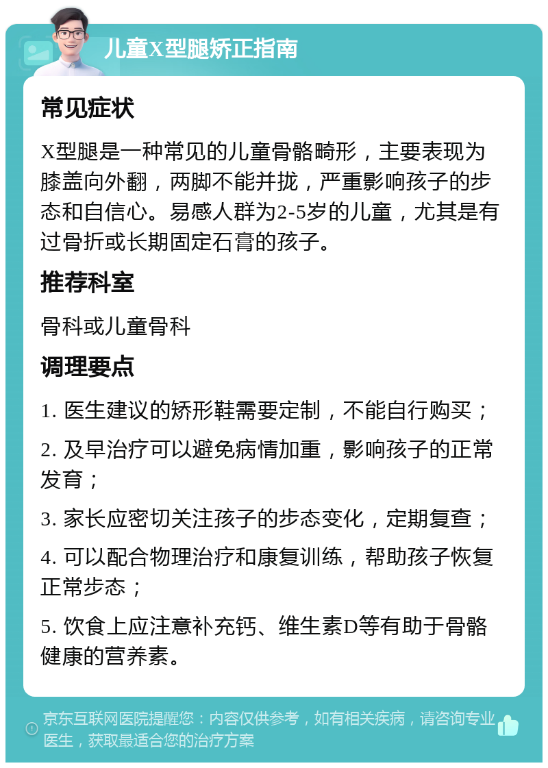 儿童X型腿矫正指南 常见症状 X型腿是一种常见的儿童骨骼畸形，主要表现为膝盖向外翻，两脚不能并拢，严重影响孩子的步态和自信心。易感人群为2-5岁的儿童，尤其是有过骨折或长期固定石膏的孩子。 推荐科室 骨科或儿童骨科 调理要点 1. 医生建议的矫形鞋需要定制，不能自行购买； 2. 及早治疗可以避免病情加重，影响孩子的正常发育； 3. 家长应密切关注孩子的步态变化，定期复查； 4. 可以配合物理治疗和康复训练，帮助孩子恢复正常步态； 5. 饮食上应注意补充钙、维生素D等有助于骨骼健康的营养素。