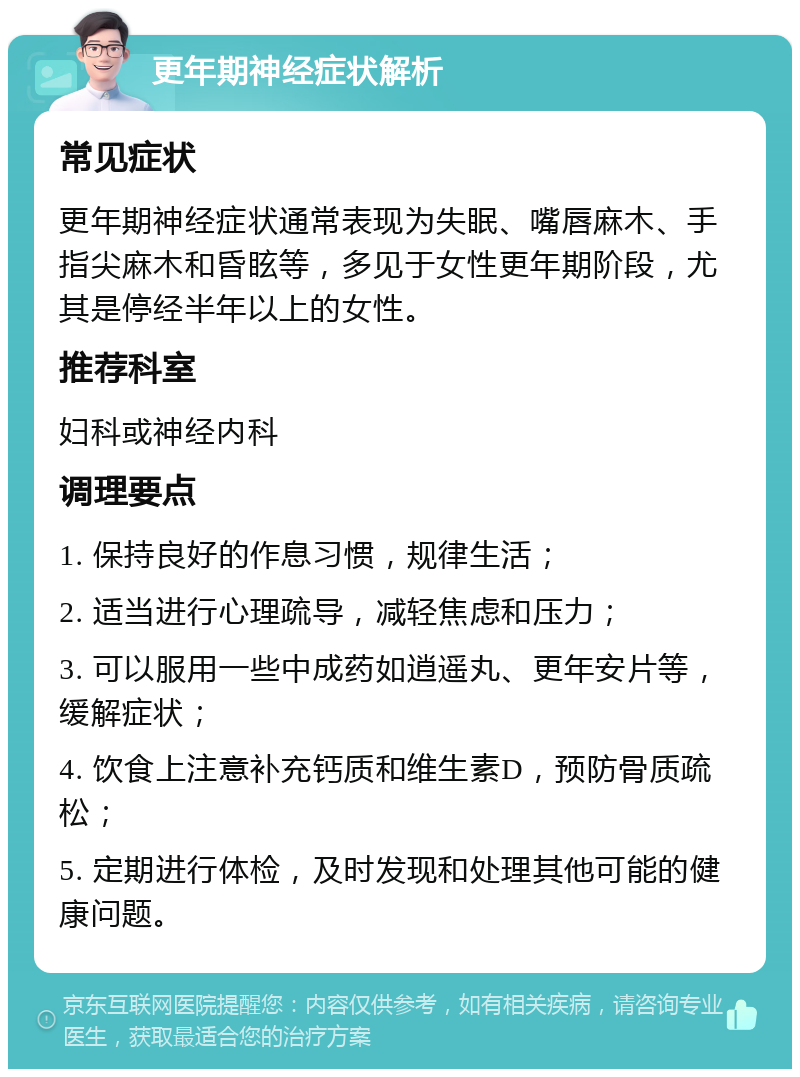 更年期神经症状解析 常见症状 更年期神经症状通常表现为失眠、嘴唇麻木、手指尖麻木和昏眩等，多见于女性更年期阶段，尤其是停经半年以上的女性。 推荐科室 妇科或神经内科 调理要点 1. 保持良好的作息习惯，规律生活； 2. 适当进行心理疏导，减轻焦虑和压力； 3. 可以服用一些中成药如逍遥丸、更年安片等，缓解症状； 4. 饮食上注意补充钙质和维生素D，预防骨质疏松； 5. 定期进行体检，及时发现和处理其他可能的健康问题。