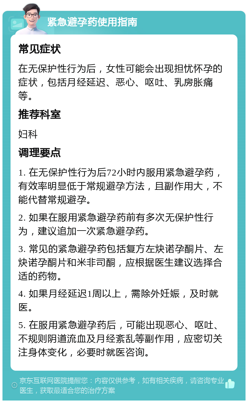 紧急避孕药使用指南 常见症状 在无保护性行为后，女性可能会出现担忧怀孕的症状，包括月经延迟、恶心、呕吐、乳房胀痛等。 推荐科室 妇科 调理要点 1. 在无保护性行为后72小时内服用紧急避孕药，有效率明显低于常规避孕方法，且副作用大，不能代替常规避孕。 2. 如果在服用紧急避孕药前有多次无保护性行为，建议追加一次紧急避孕药。 3. 常见的紧急避孕药包括复方左炔诺孕酮片、左炔诺孕酮片和米非司酮，应根据医生建议选择合适的药物。 4. 如果月经延迟1周以上，需除外妊娠，及时就医。 5. 在服用紧急避孕药后，可能出现恶心、呕吐、不规则阴道流血及月经紊乱等副作用，应密切关注身体变化，必要时就医咨询。