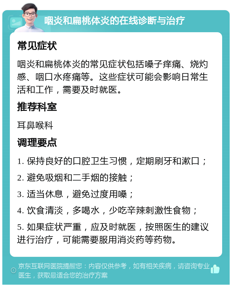 咽炎和扁桃体炎的在线诊断与治疗 常见症状 咽炎和扁桃体炎的常见症状包括嗓子痒痛、烧灼感、咽口水疼痛等。这些症状可能会影响日常生活和工作，需要及时就医。 推荐科室 耳鼻喉科 调理要点 1. 保持良好的口腔卫生习惯，定期刷牙和漱口； 2. 避免吸烟和二手烟的接触； 3. 适当休息，避免过度用嗓； 4. 饮食清淡，多喝水，少吃辛辣刺激性食物； 5. 如果症状严重，应及时就医，按照医生的建议进行治疗，可能需要服用消炎药等药物。