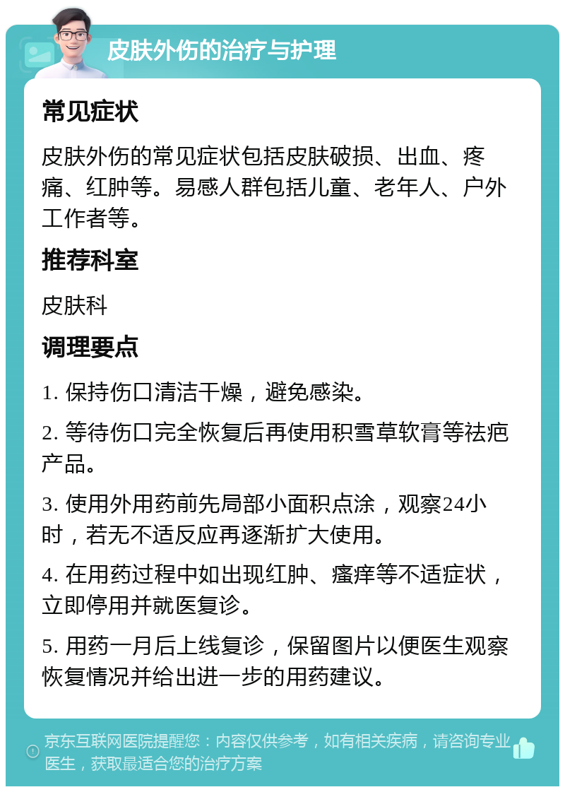 皮肤外伤的治疗与护理 常见症状 皮肤外伤的常见症状包括皮肤破损、出血、疼痛、红肿等。易感人群包括儿童、老年人、户外工作者等。 推荐科室 皮肤科 调理要点 1. 保持伤口清洁干燥，避免感染。 2. 等待伤口完全恢复后再使用积雪草软膏等祛疤产品。 3. 使用外用药前先局部小面积点涂，观察24小时，若无不适反应再逐渐扩大使用。 4. 在用药过程中如出现红肿、瘙痒等不适症状，立即停用并就医复诊。 5. 用药一月后上线复诊，保留图片以便医生观察恢复情况并给出进一步的用药建议。