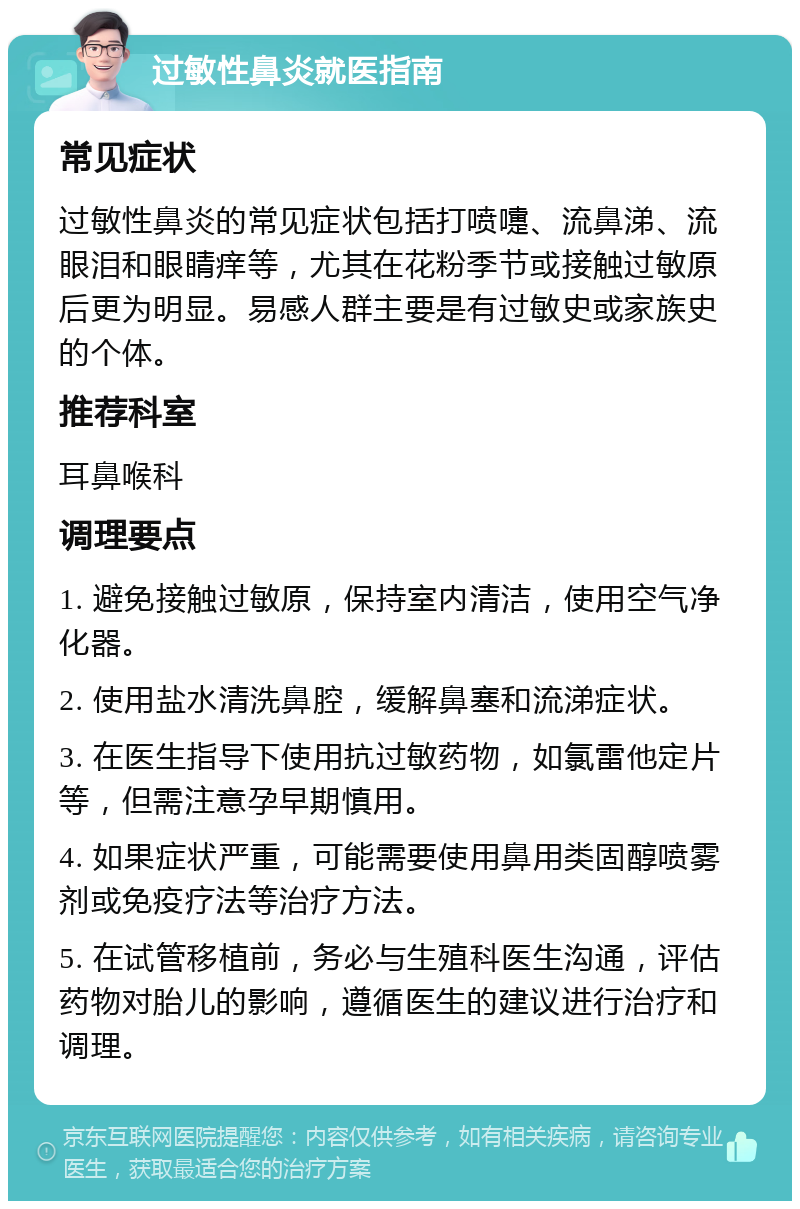 过敏性鼻炎就医指南 常见症状 过敏性鼻炎的常见症状包括打喷嚏、流鼻涕、流眼泪和眼睛痒等，尤其在花粉季节或接触过敏原后更为明显。易感人群主要是有过敏史或家族史的个体。 推荐科室 耳鼻喉科 调理要点 1. 避免接触过敏原，保持室内清洁，使用空气净化器。 2. 使用盐水清洗鼻腔，缓解鼻塞和流涕症状。 3. 在医生指导下使用抗过敏药物，如氯雷他定片等，但需注意孕早期慎用。 4. 如果症状严重，可能需要使用鼻用类固醇喷雾剂或免疫疗法等治疗方法。 5. 在试管移植前，务必与生殖科医生沟通，评估药物对胎儿的影响，遵循医生的建议进行治疗和调理。