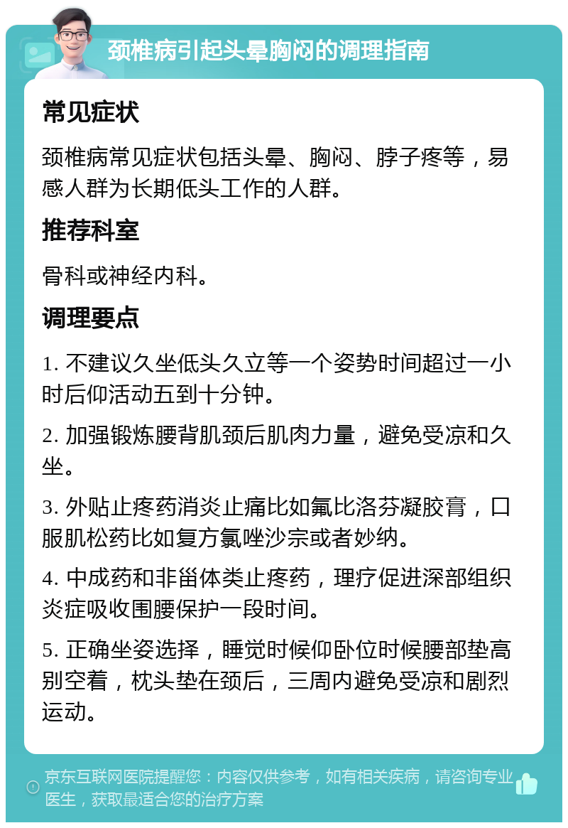 颈椎病引起头晕胸闷的调理指南 常见症状 颈椎病常见症状包括头晕、胸闷、脖子疼等，易感人群为长期低头工作的人群。 推荐科室 骨科或神经内科。 调理要点 1. 不建议久坐低头久立等一个姿势时间超过一小时后仰活动五到十分钟。 2. 加强锻炼腰背肌颈后肌肉力量，避免受凉和久坐。 3. 外贴止疼药消炎止痛比如氟比洛芬凝胶膏，口服肌松药比如复方氯唑沙宗或者妙纳。 4. 中成药和非甾体类止疼药，理疗促进深部组织炎症吸收围腰保护一段时间。 5. 正确坐姿选择，睡觉时候仰卧位时候腰部垫高别空着，枕头垫在颈后，三周内避免受凉和剧烈运动。