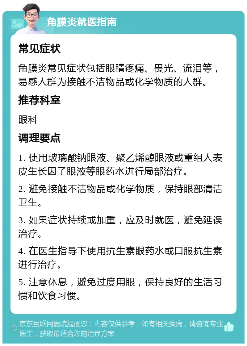 角膜炎就医指南 常见症状 角膜炎常见症状包括眼睛疼痛、畏光、流泪等，易感人群为接触不洁物品或化学物质的人群。 推荐科室 眼科 调理要点 1. 使用玻璃酸钠眼液、聚乙烯醇眼液或重组人表皮生长因子眼液等眼药水进行局部治疗。 2. 避免接触不洁物品或化学物质，保持眼部清洁卫生。 3. 如果症状持续或加重，应及时就医，避免延误治疗。 4. 在医生指导下使用抗生素眼药水或口服抗生素进行治疗。 5. 注意休息，避免过度用眼，保持良好的生活习惯和饮食习惯。