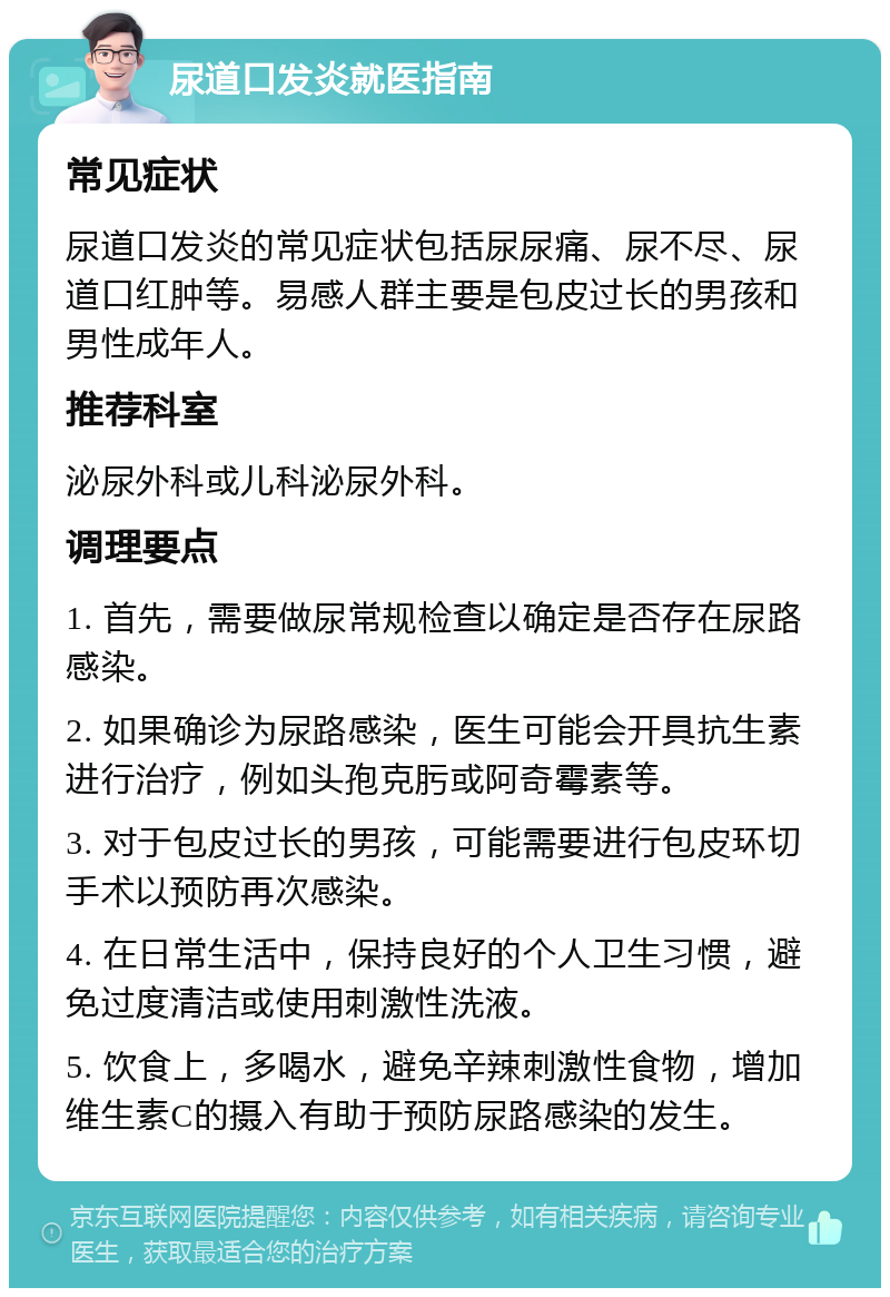 尿道口发炎就医指南 常见症状 尿道口发炎的常见症状包括尿尿痛、尿不尽、尿道口红肿等。易感人群主要是包皮过长的男孩和男性成年人。 推荐科室 泌尿外科或儿科泌尿外科。 调理要点 1. 首先，需要做尿常规检查以确定是否存在尿路感染。 2. 如果确诊为尿路感染，医生可能会开具抗生素进行治疗，例如头孢克肟或阿奇霉素等。 3. 对于包皮过长的男孩，可能需要进行包皮环切手术以预防再次感染。 4. 在日常生活中，保持良好的个人卫生习惯，避免过度清洁或使用刺激性洗液。 5. 饮食上，多喝水，避免辛辣刺激性食物，增加维生素C的摄入有助于预防尿路感染的发生。