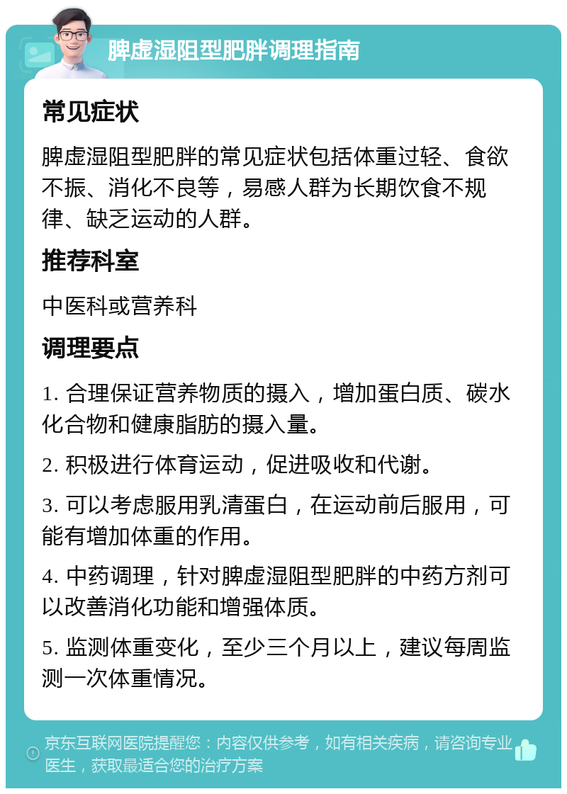 脾虚湿阻型肥胖调理指南 常见症状 脾虚湿阻型肥胖的常见症状包括体重过轻、食欲不振、消化不良等，易感人群为长期饮食不规律、缺乏运动的人群。 推荐科室 中医科或营养科 调理要点 1. 合理保证营养物质的摄入，增加蛋白质、碳水化合物和健康脂肪的摄入量。 2. 积极进行体育运动，促进吸收和代谢。 3. 可以考虑服用乳清蛋白，在运动前后服用，可能有增加体重的作用。 4. 中药调理，针对脾虚湿阻型肥胖的中药方剂可以改善消化功能和增强体质。 5. 监测体重变化，至少三个月以上，建议每周监测一次体重情况。