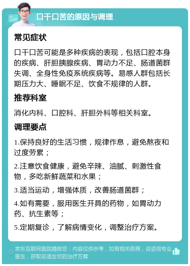 口干口苦的原因与调理 常见症状 口干口苦可能是多种疾病的表现，包括口腔本身的疾病、肝胆胰腺疾病、胃动力不足、肠道菌群失调、全身性免疫系统疾病等。易感人群包括长期压力大、睡眠不足、饮食不规律的人群。 推荐科室 消化内科、口腔科、肝胆外科等相关科室。 调理要点 1.保持良好的生活习惯，规律作息，避免熬夜和过度劳累； 2.注意饮食健康，避免辛辣、油腻、刺激性食物，多吃新鲜蔬菜和水果； 3.适当运动，增强体质，改善肠道菌群； 4.如有需要，服用医生开具的药物，如胃动力药、抗生素等； 5.定期复诊，了解病情变化，调整治疗方案。