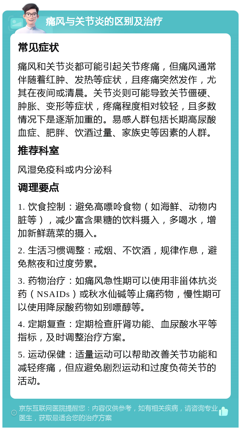 痛风与关节炎的区别及治疗 常见症状 痛风和关节炎都可能引起关节疼痛，但痛风通常伴随着红肿、发热等症状，且疼痛突然发作，尤其在夜间或清晨。关节炎则可能导致关节僵硬、肿胀、变形等症状，疼痛程度相对较轻，且多数情况下是逐渐加重的。易感人群包括长期高尿酸血症、肥胖、饮酒过量、家族史等因素的人群。 推荐科室 风湿免疫科或内分泌科 调理要点 1. 饮食控制：避免高嘌呤食物（如海鲜、动物内脏等），减少富含果糖的饮料摄入，多喝水，增加新鲜蔬菜的摄入。 2. 生活习惯调整：戒烟、不饮酒，规律作息，避免熬夜和过度劳累。 3. 药物治疗：如痛风急性期可以使用非甾体抗炎药（NSAIDs）或秋水仙碱等止痛药物，慢性期可以使用降尿酸药物如别嘌醇等。 4. 定期复查：定期检查肝肾功能、血尿酸水平等指标，及时调整治疗方案。 5. 运动保健：适量运动可以帮助改善关节功能和减轻疼痛，但应避免剧烈运动和过度负荷关节的活动。