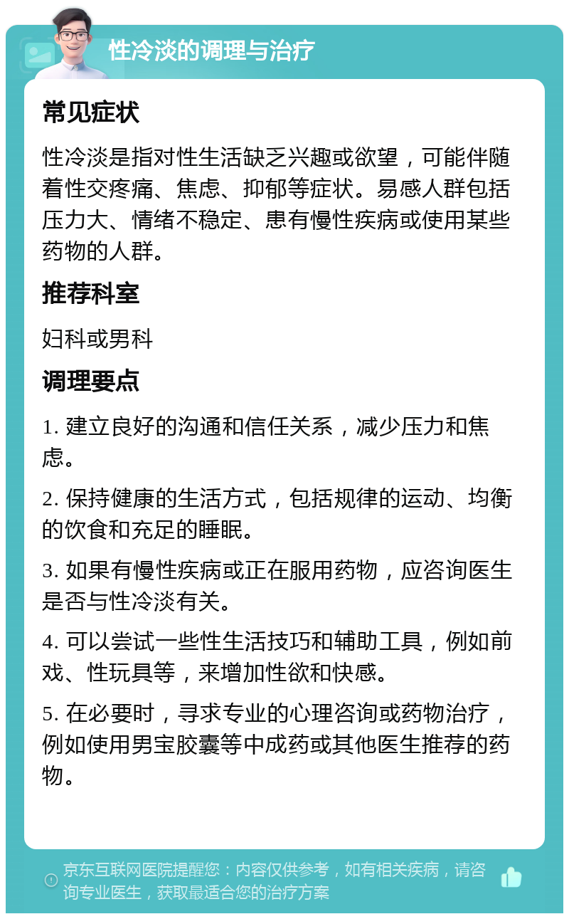 性冷淡的调理与治疗 常见症状 性冷淡是指对性生活缺乏兴趣或欲望，可能伴随着性交疼痛、焦虑、抑郁等症状。易感人群包括压力大、情绪不稳定、患有慢性疾病或使用某些药物的人群。 推荐科室 妇科或男科 调理要点 1. 建立良好的沟通和信任关系，减少压力和焦虑。 2. 保持健康的生活方式，包括规律的运动、均衡的饮食和充足的睡眠。 3. 如果有慢性疾病或正在服用药物，应咨询医生是否与性冷淡有关。 4. 可以尝试一些性生活技巧和辅助工具，例如前戏、性玩具等，来增加性欲和快感。 5. 在必要时，寻求专业的心理咨询或药物治疗，例如使用男宝胶囊等中成药或其他医生推荐的药物。