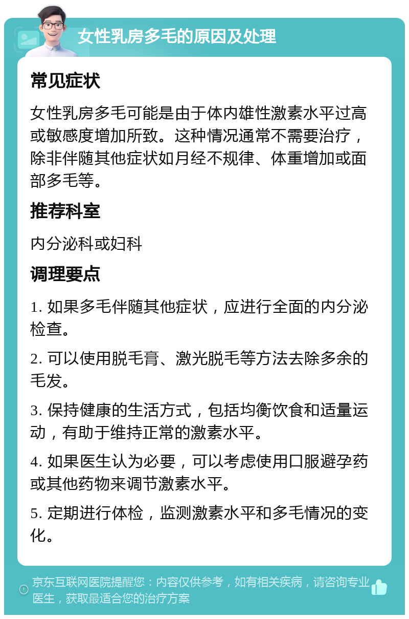 女性乳房多毛的原因及处理 常见症状 女性乳房多毛可能是由于体内雄性激素水平过高或敏感度增加所致。这种情况通常不需要治疗，除非伴随其他症状如月经不规律、体重增加或面部多毛等。 推荐科室 内分泌科或妇科 调理要点 1. 如果多毛伴随其他症状，应进行全面的内分泌检查。 2. 可以使用脱毛膏、激光脱毛等方法去除多余的毛发。 3. 保持健康的生活方式，包括均衡饮食和适量运动，有助于维持正常的激素水平。 4. 如果医生认为必要，可以考虑使用口服避孕药或其他药物来调节激素水平。 5. 定期进行体检，监测激素水平和多毛情况的变化。