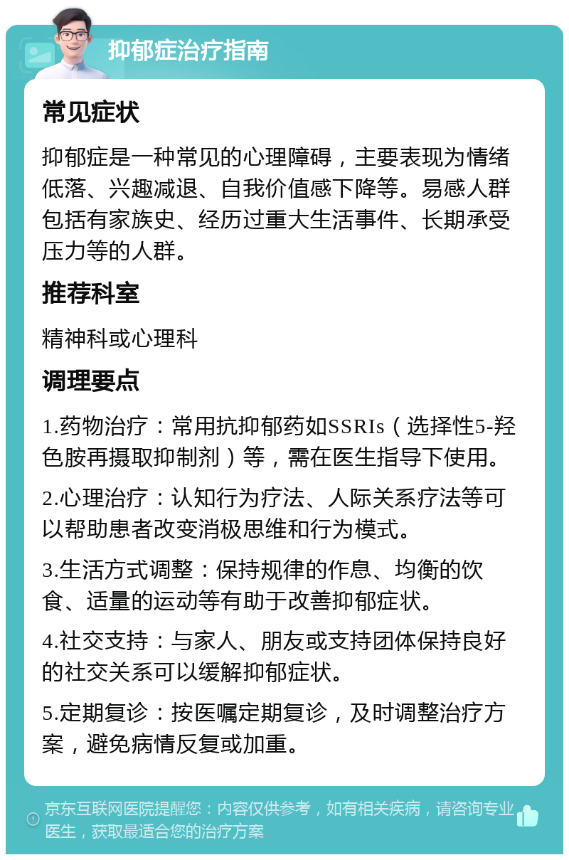 抑郁症治疗指南 常见症状 抑郁症是一种常见的心理障碍，主要表现为情绪低落、兴趣减退、自我价值感下降等。易感人群包括有家族史、经历过重大生活事件、长期承受压力等的人群。 推荐科室 精神科或心理科 调理要点 1.药物治疗：常用抗抑郁药如SSRIs（选择性5-羟色胺再摄取抑制剂）等，需在医生指导下使用。 2.心理治疗：认知行为疗法、人际关系疗法等可以帮助患者改变消极思维和行为模式。 3.生活方式调整：保持规律的作息、均衡的饮食、适量的运动等有助于改善抑郁症状。 4.社交支持：与家人、朋友或支持团体保持良好的社交关系可以缓解抑郁症状。 5.定期复诊：按医嘱定期复诊，及时调整治疗方案，避免病情反复或加重。