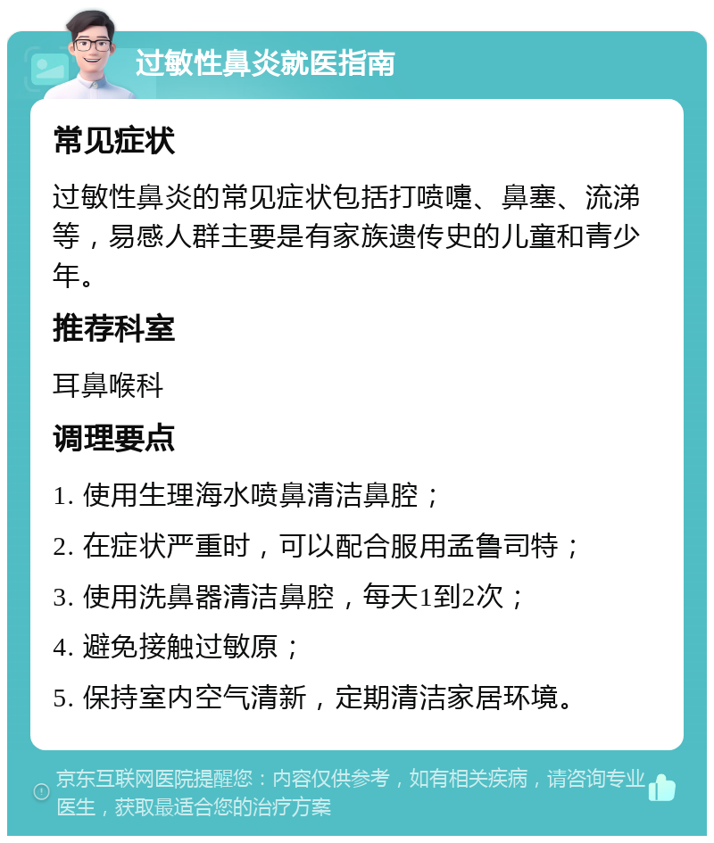 过敏性鼻炎就医指南 常见症状 过敏性鼻炎的常见症状包括打喷嚏、鼻塞、流涕等，易感人群主要是有家族遗传史的儿童和青少年。 推荐科室 耳鼻喉科 调理要点 1. 使用生理海水喷鼻清洁鼻腔； 2. 在症状严重时，可以配合服用孟鲁司特； 3. 使用洗鼻器清洁鼻腔，每天1到2次； 4. 避免接触过敏原； 5. 保持室内空气清新，定期清洁家居环境。