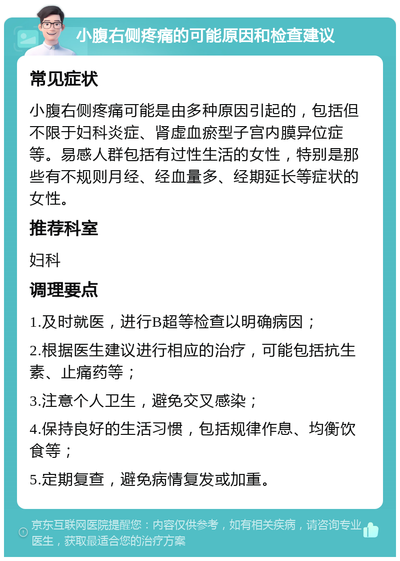 小腹右侧疼痛的可能原因和检查建议 常见症状 小腹右侧疼痛可能是由多种原因引起的，包括但不限于妇科炎症、肾虚血瘀型子宫内膜异位症等。易感人群包括有过性生活的女性，特别是那些有不规则月经、经血量多、经期延长等症状的女性。 推荐科室 妇科 调理要点 1.及时就医，进行B超等检查以明确病因； 2.根据医生建议进行相应的治疗，可能包括抗生素、止痛药等； 3.注意个人卫生，避免交叉感染； 4.保持良好的生活习惯，包括规律作息、均衡饮食等； 5.定期复查，避免病情复发或加重。