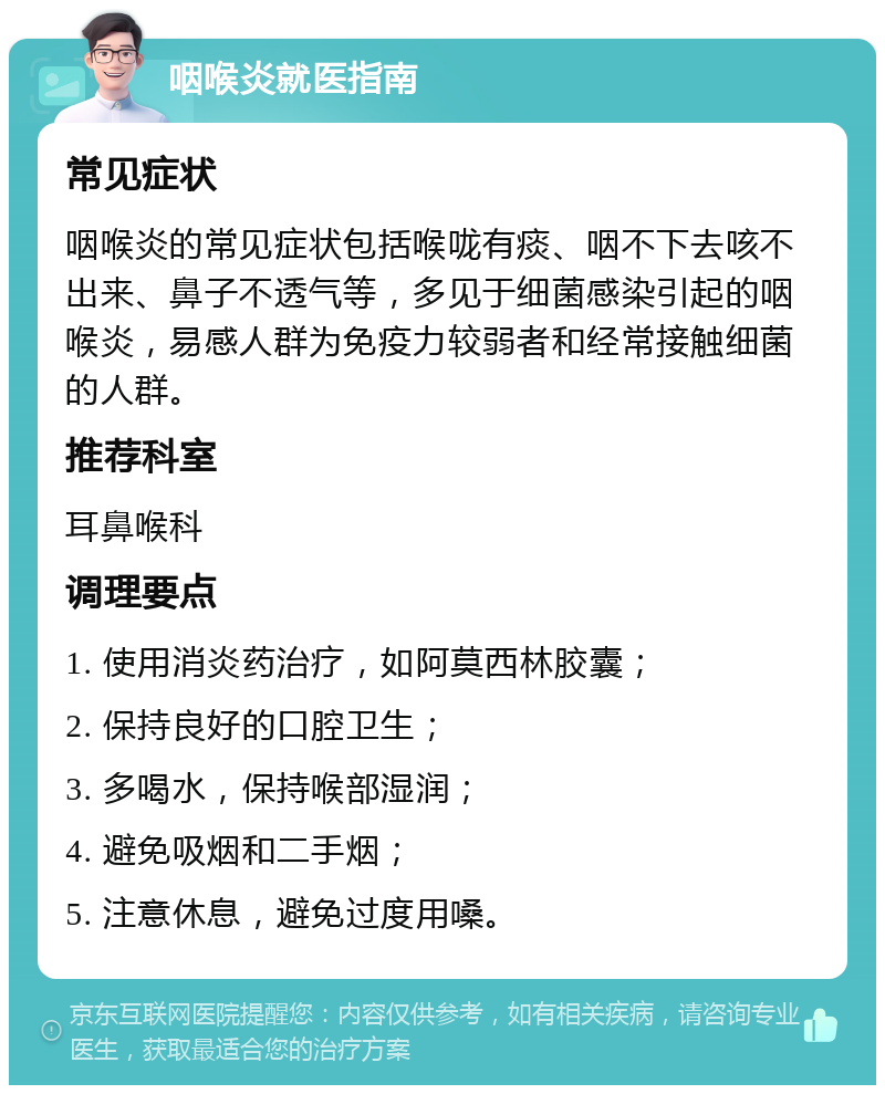 咽喉炎就医指南 常见症状 咽喉炎的常见症状包括喉咙有痰、咽不下去咳不出来、鼻子不透气等，多见于细菌感染引起的咽喉炎，易感人群为免疫力较弱者和经常接触细菌的人群。 推荐科室 耳鼻喉科 调理要点 1. 使用消炎药治疗，如阿莫西林胶囊； 2. 保持良好的口腔卫生； 3. 多喝水，保持喉部湿润； 4. 避免吸烟和二手烟； 5. 注意休息，避免过度用嗓。