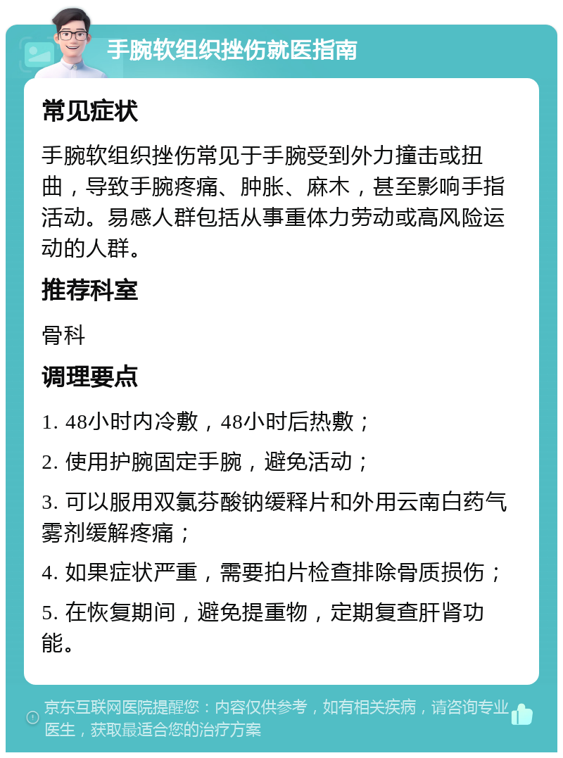 手腕软组织挫伤就医指南 常见症状 手腕软组织挫伤常见于手腕受到外力撞击或扭曲，导致手腕疼痛、肿胀、麻木，甚至影响手指活动。易感人群包括从事重体力劳动或高风险运动的人群。 推荐科室 骨科 调理要点 1. 48小时内冷敷，48小时后热敷； 2. 使用护腕固定手腕，避免活动； 3. 可以服用双氯芬酸钠缓释片和外用云南白药气雾剂缓解疼痛； 4. 如果症状严重，需要拍片检查排除骨质损伤； 5. 在恢复期间，避免提重物，定期复查肝肾功能。