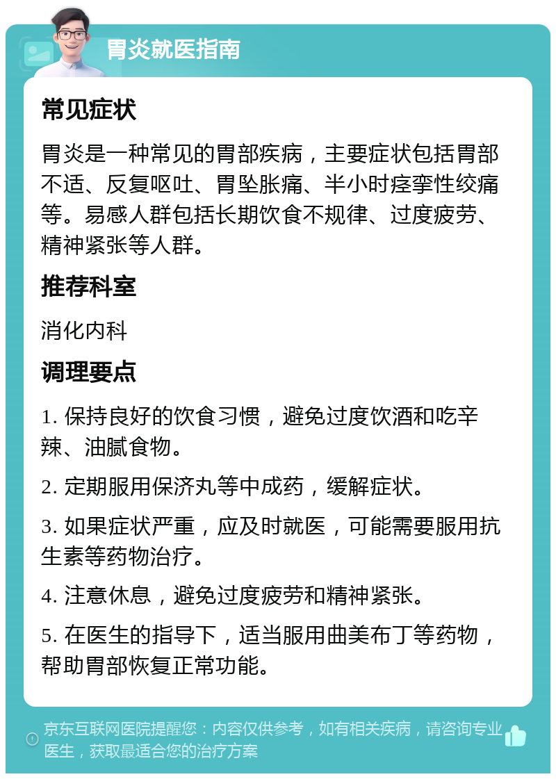 胃炎就医指南 常见症状 胃炎是一种常见的胃部疾病，主要症状包括胃部不适、反复呕吐、胃坠胀痛、半小时痉挛性绞痛等。易感人群包括长期饮食不规律、过度疲劳、精神紧张等人群。 推荐科室 消化内科 调理要点 1. 保持良好的饮食习惯，避免过度饮酒和吃辛辣、油腻食物。 2. 定期服用保济丸等中成药，缓解症状。 3. 如果症状严重，应及时就医，可能需要服用抗生素等药物治疗。 4. 注意休息，避免过度疲劳和精神紧张。 5. 在医生的指导下，适当服用曲美布丁等药物，帮助胃部恢复正常功能。