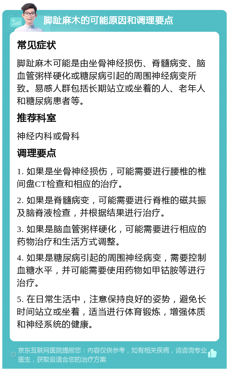 脚趾麻木的可能原因和调理要点 常见症状 脚趾麻木可能是由坐骨神经损伤、脊髓病变、脑血管粥样硬化或糖尿病引起的周围神经病变所致。易感人群包括长期站立或坐着的人、老年人和糖尿病患者等。 推荐科室 神经内科或骨科 调理要点 1. 如果是坐骨神经损伤，可能需要进行腰椎的椎间盘CT检查和相应的治疗。 2. 如果是脊髓病变，可能需要进行脊椎的磁共振及脑脊液检查，并根据结果进行治疗。 3. 如果是脑血管粥样硬化，可能需要进行相应的药物治疗和生活方式调整。 4. 如果是糖尿病引起的周围神经病变，需要控制血糖水平，并可能需要使用药物如甲钴胺等进行治疗。 5. 在日常生活中，注意保持良好的姿势，避免长时间站立或坐着，适当进行体育锻炼，增强体质和神经系统的健康。