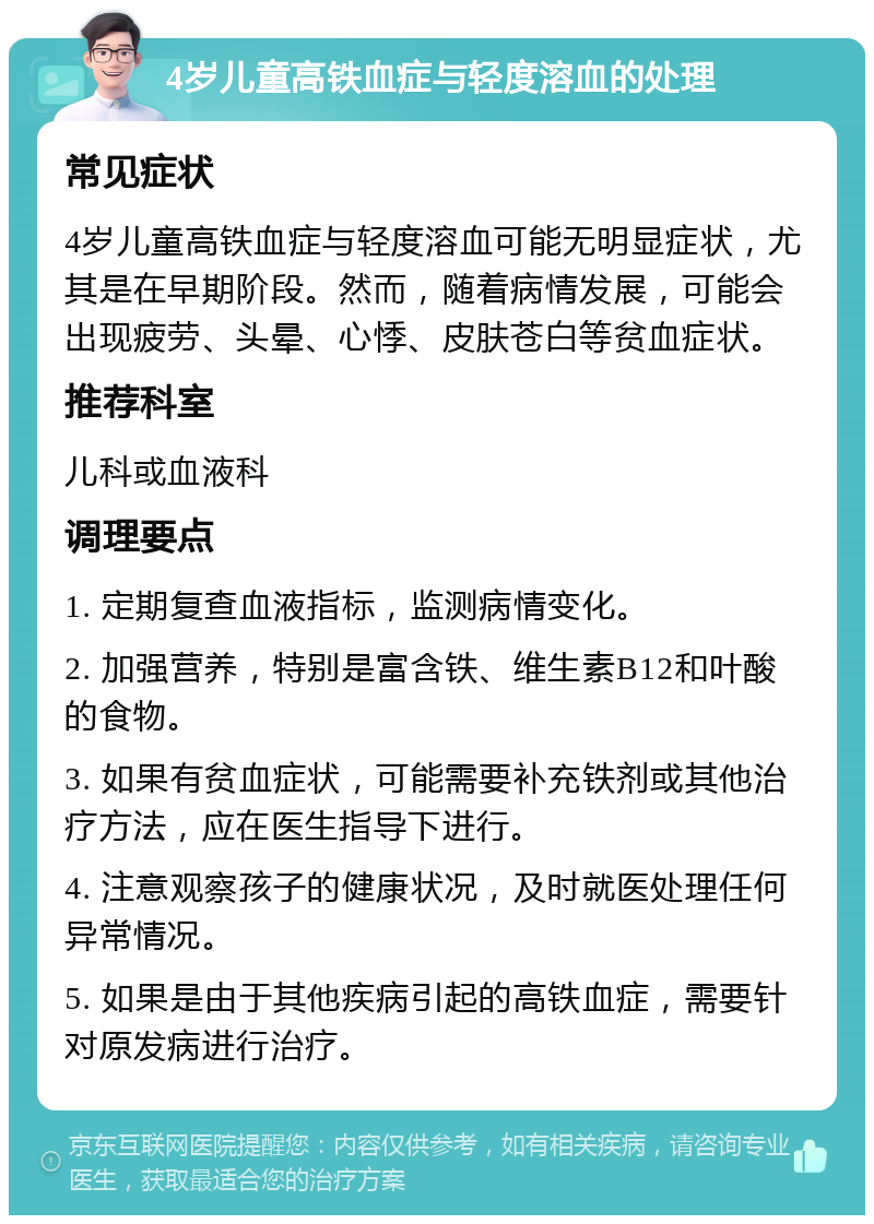 4岁儿童高铁血症与轻度溶血的处理 常见症状 4岁儿童高铁血症与轻度溶血可能无明显症状，尤其是在早期阶段。然而，随着病情发展，可能会出现疲劳、头晕、心悸、皮肤苍白等贫血症状。 推荐科室 儿科或血液科 调理要点 1. 定期复查血液指标，监测病情变化。 2. 加强营养，特别是富含铁、维生素B12和叶酸的食物。 3. 如果有贫血症状，可能需要补充铁剂或其他治疗方法，应在医生指导下进行。 4. 注意观察孩子的健康状况，及时就医处理任何异常情况。 5. 如果是由于其他疾病引起的高铁血症，需要针对原发病进行治疗。