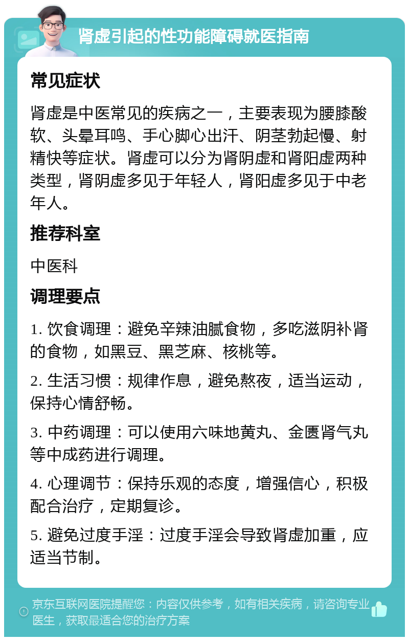 肾虚引起的性功能障碍就医指南 常见症状 肾虚是中医常见的疾病之一，主要表现为腰膝酸软、头晕耳鸣、手心脚心出汗、阴茎勃起慢、射精快等症状。肾虚可以分为肾阴虚和肾阳虚两种类型，肾阴虚多见于年轻人，肾阳虚多见于中老年人。 推荐科室 中医科 调理要点 1. 饮食调理：避免辛辣油腻食物，多吃滋阴补肾的食物，如黑豆、黑芝麻、核桃等。 2. 生活习惯：规律作息，避免熬夜，适当运动，保持心情舒畅。 3. 中药调理：可以使用六味地黄丸、金匮肾气丸等中成药进行调理。 4. 心理调节：保持乐观的态度，增强信心，积极配合治疗，定期复诊。 5. 避免过度手淫：过度手淫会导致肾虚加重，应适当节制。