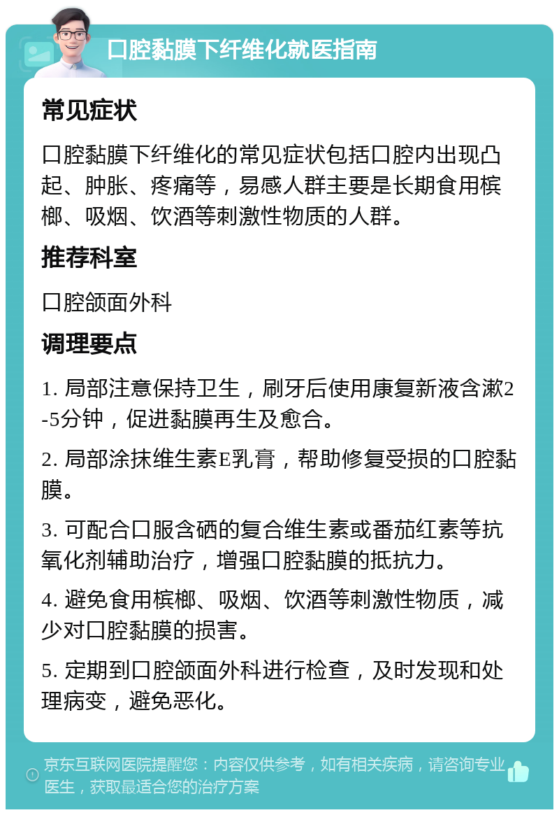 口腔黏膜下纤维化就医指南 常见症状 口腔黏膜下纤维化的常见症状包括口腔内出现凸起、肿胀、疼痛等，易感人群主要是长期食用槟榔、吸烟、饮酒等刺激性物质的人群。 推荐科室 口腔颌面外科 调理要点 1. 局部注意保持卫生，刷牙后使用康复新液含漱2-5分钟，促进黏膜再生及愈合。 2. 局部涂抹维生素E乳膏，帮助修复受损的口腔黏膜。 3. 可配合口服含硒的复合维生素或番茄红素等抗氧化剂辅助治疗，增强口腔黏膜的抵抗力。 4. 避免食用槟榔、吸烟、饮酒等刺激性物质，减少对口腔黏膜的损害。 5. 定期到口腔颌面外科进行检查，及时发现和处理病变，避免恶化。