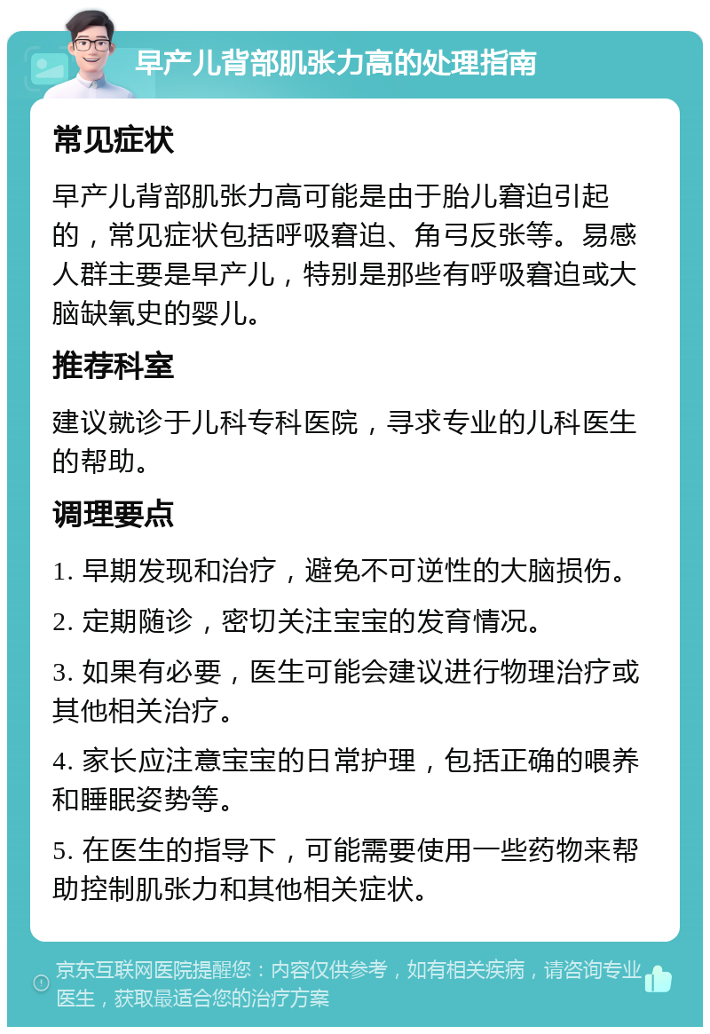 早产儿背部肌张力高的处理指南 常见症状 早产儿背部肌张力高可能是由于胎儿窘迫引起的，常见症状包括呼吸窘迫、角弓反张等。易感人群主要是早产儿，特别是那些有呼吸窘迫或大脑缺氧史的婴儿。 推荐科室 建议就诊于儿科专科医院，寻求专业的儿科医生的帮助。 调理要点 1. 早期发现和治疗，避免不可逆性的大脑损伤。 2. 定期随诊，密切关注宝宝的发育情况。 3. 如果有必要，医生可能会建议进行物理治疗或其他相关治疗。 4. 家长应注意宝宝的日常护理，包括正确的喂养和睡眠姿势等。 5. 在医生的指导下，可能需要使用一些药物来帮助控制肌张力和其他相关症状。