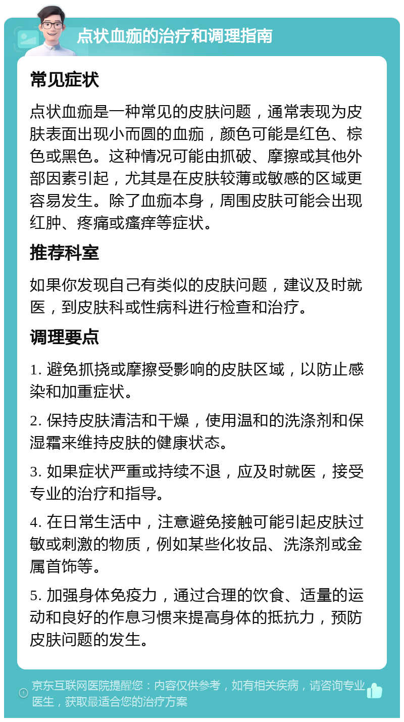 点状血痂的治疗和调理指南 常见症状 点状血痂是一种常见的皮肤问题，通常表现为皮肤表面出现小而圆的血痂，颜色可能是红色、棕色或黑色。这种情况可能由抓破、摩擦或其他外部因素引起，尤其是在皮肤较薄或敏感的区域更容易发生。除了血痂本身，周围皮肤可能会出现红肿、疼痛或瘙痒等症状。 推荐科室 如果你发现自己有类似的皮肤问题，建议及时就医，到皮肤科或性病科进行检查和治疗。 调理要点 1. 避免抓挠或摩擦受影响的皮肤区域，以防止感染和加重症状。 2. 保持皮肤清洁和干燥，使用温和的洗涤剂和保湿霜来维持皮肤的健康状态。 3. 如果症状严重或持续不退，应及时就医，接受专业的治疗和指导。 4. 在日常生活中，注意避免接触可能引起皮肤过敏或刺激的物质，例如某些化妆品、洗涤剂或金属首饰等。 5. 加强身体免疫力，通过合理的饮食、适量的运动和良好的作息习惯来提高身体的抵抗力，预防皮肤问题的发生。