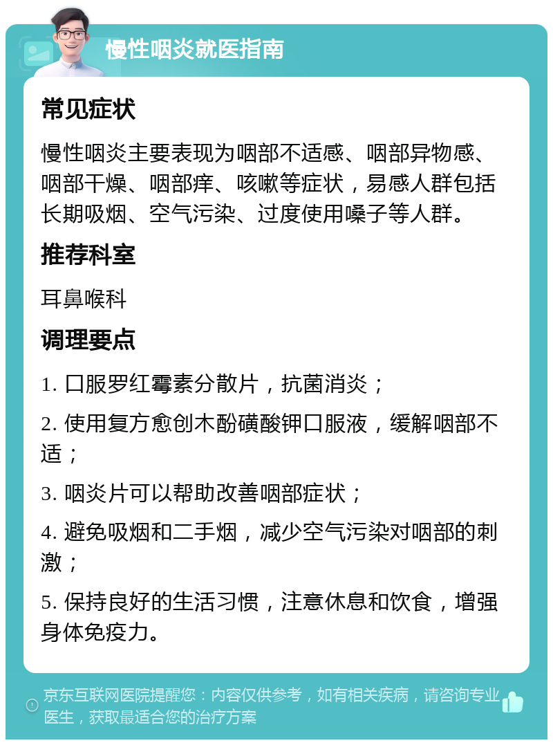 慢性咽炎就医指南 常见症状 慢性咽炎主要表现为咽部不适感、咽部异物感、咽部干燥、咽部痒、咳嗽等症状，易感人群包括长期吸烟、空气污染、过度使用嗓子等人群。 推荐科室 耳鼻喉科 调理要点 1. 口服罗红霉素分散片，抗菌消炎； 2. 使用复方愈创木酚磺酸钾口服液，缓解咽部不适； 3. 咽炎片可以帮助改善咽部症状； 4. 避免吸烟和二手烟，减少空气污染对咽部的刺激； 5. 保持良好的生活习惯，注意休息和饮食，增强身体免疫力。