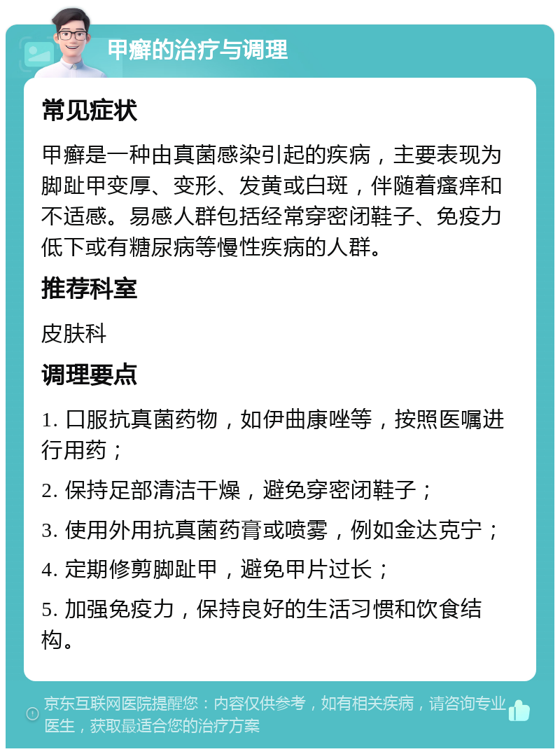 甲癣的治疗与调理 常见症状 甲癣是一种由真菌感染引起的疾病，主要表现为脚趾甲变厚、变形、发黄或白斑，伴随着瘙痒和不适感。易感人群包括经常穿密闭鞋子、免疫力低下或有糖尿病等慢性疾病的人群。 推荐科室 皮肤科 调理要点 1. 口服抗真菌药物，如伊曲康唑等，按照医嘱进行用药； 2. 保持足部清洁干燥，避免穿密闭鞋子； 3. 使用外用抗真菌药膏或喷雾，例如金达克宁； 4. 定期修剪脚趾甲，避免甲片过长； 5. 加强免疫力，保持良好的生活习惯和饮食结构。