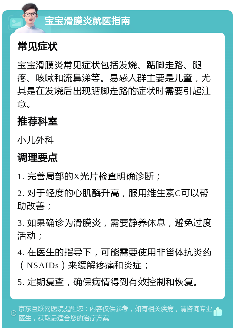 宝宝滑膜炎就医指南 常见症状 宝宝滑膜炎常见症状包括发烧、踮脚走路、腿疼、咳嗽和流鼻涕等。易感人群主要是儿童，尤其是在发烧后出现踮脚走路的症状时需要引起注意。 推荐科室 小儿外科 调理要点 1. 完善局部的X光片检查明确诊断； 2. 对于轻度的心肌酶升高，服用维生素C可以帮助改善； 3. 如果确诊为滑膜炎，需要静养休息，避免过度活动； 4. 在医生的指导下，可能需要使用非甾体抗炎药（NSAIDs）来缓解疼痛和炎症； 5. 定期复查，确保病情得到有效控制和恢复。