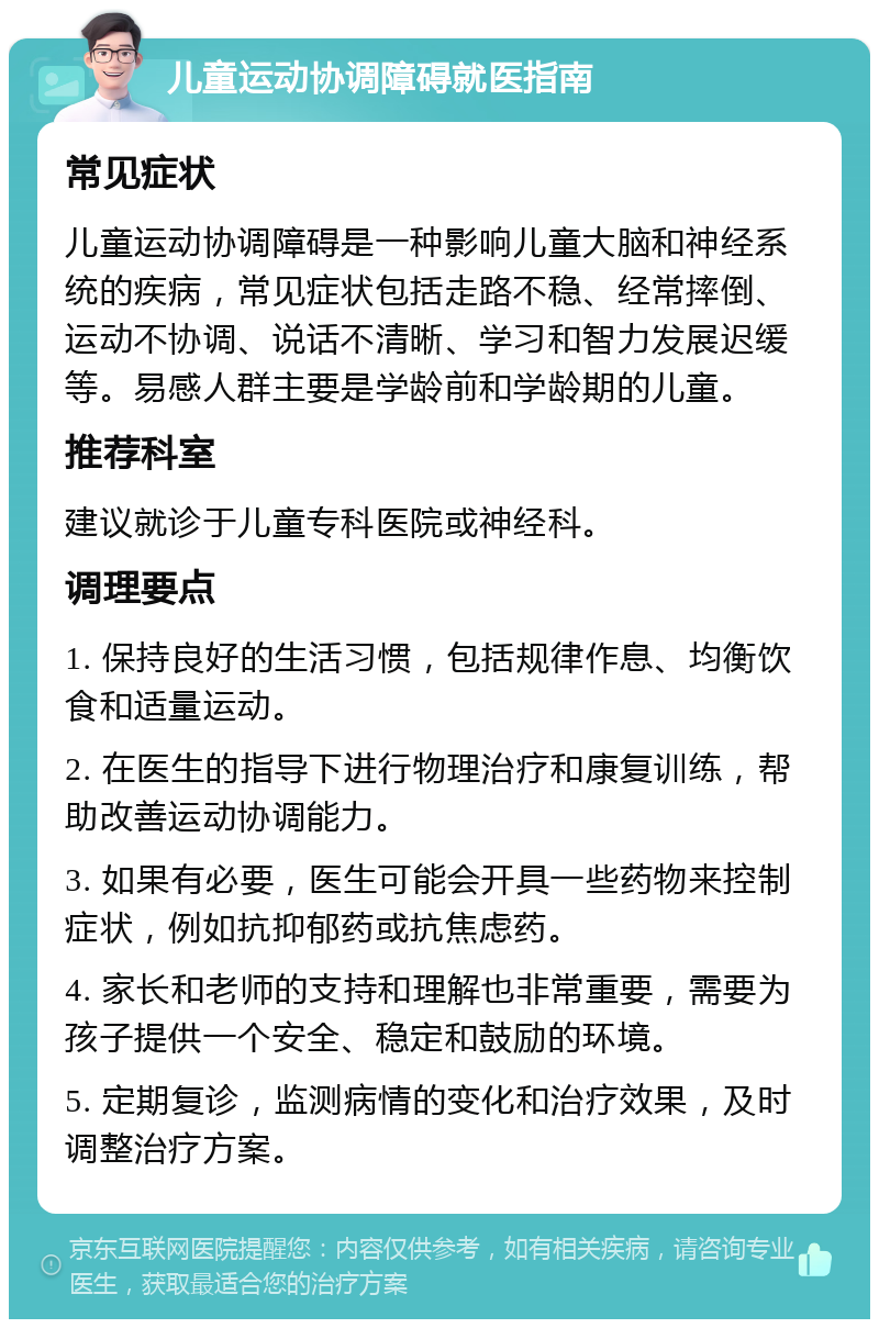 儿童运动协调障碍就医指南 常见症状 儿童运动协调障碍是一种影响儿童大脑和神经系统的疾病，常见症状包括走路不稳、经常摔倒、运动不协调、说话不清晰、学习和智力发展迟缓等。易感人群主要是学龄前和学龄期的儿童。 推荐科室 建议就诊于儿童专科医院或神经科。 调理要点 1. 保持良好的生活习惯，包括规律作息、均衡饮食和适量运动。 2. 在医生的指导下进行物理治疗和康复训练，帮助改善运动协调能力。 3. 如果有必要，医生可能会开具一些药物来控制症状，例如抗抑郁药或抗焦虑药。 4. 家长和老师的支持和理解也非常重要，需要为孩子提供一个安全、稳定和鼓励的环境。 5. 定期复诊，监测病情的变化和治疗效果，及时调整治疗方案。