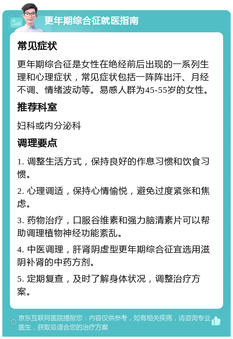 更年期综合征就医指南 常见症状 更年期综合征是女性在绝经前后出现的一系列生理和心理症状，常见症状包括一阵阵出汗、月经不调、情绪波动等。易感人群为45-55岁的女性。 推荐科室 妇科或内分泌科 调理要点 1. 调整生活方式，保持良好的作息习惯和饮食习惯。 2. 心理调适，保持心情愉悦，避免过度紧张和焦虑。 3. 药物治疗，口服谷维素和强力脑清素片可以帮助调理植物神经功能紊乱。 4. 中医调理，肝肾阴虚型更年期综合征宜选用滋阴补肾的中药方剂。 5. 定期复查，及时了解身体状况，调整治疗方案。