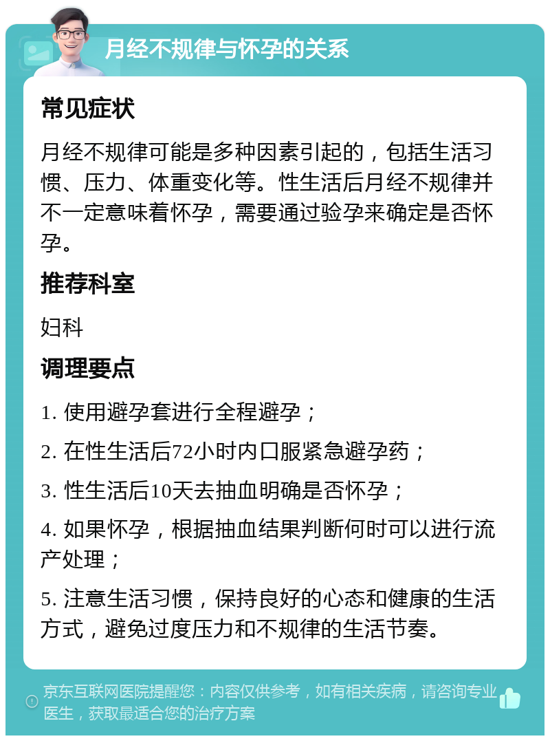 月经不规律与怀孕的关系 常见症状 月经不规律可能是多种因素引起的，包括生活习惯、压力、体重变化等。性生活后月经不规律并不一定意味着怀孕，需要通过验孕来确定是否怀孕。 推荐科室 妇科 调理要点 1. 使用避孕套进行全程避孕； 2. 在性生活后72小时内口服紧急避孕药； 3. 性生活后10天去抽血明确是否怀孕； 4. 如果怀孕，根据抽血结果判断何时可以进行流产处理； 5. 注意生活习惯，保持良好的心态和健康的生活方式，避免过度压力和不规律的生活节奏。