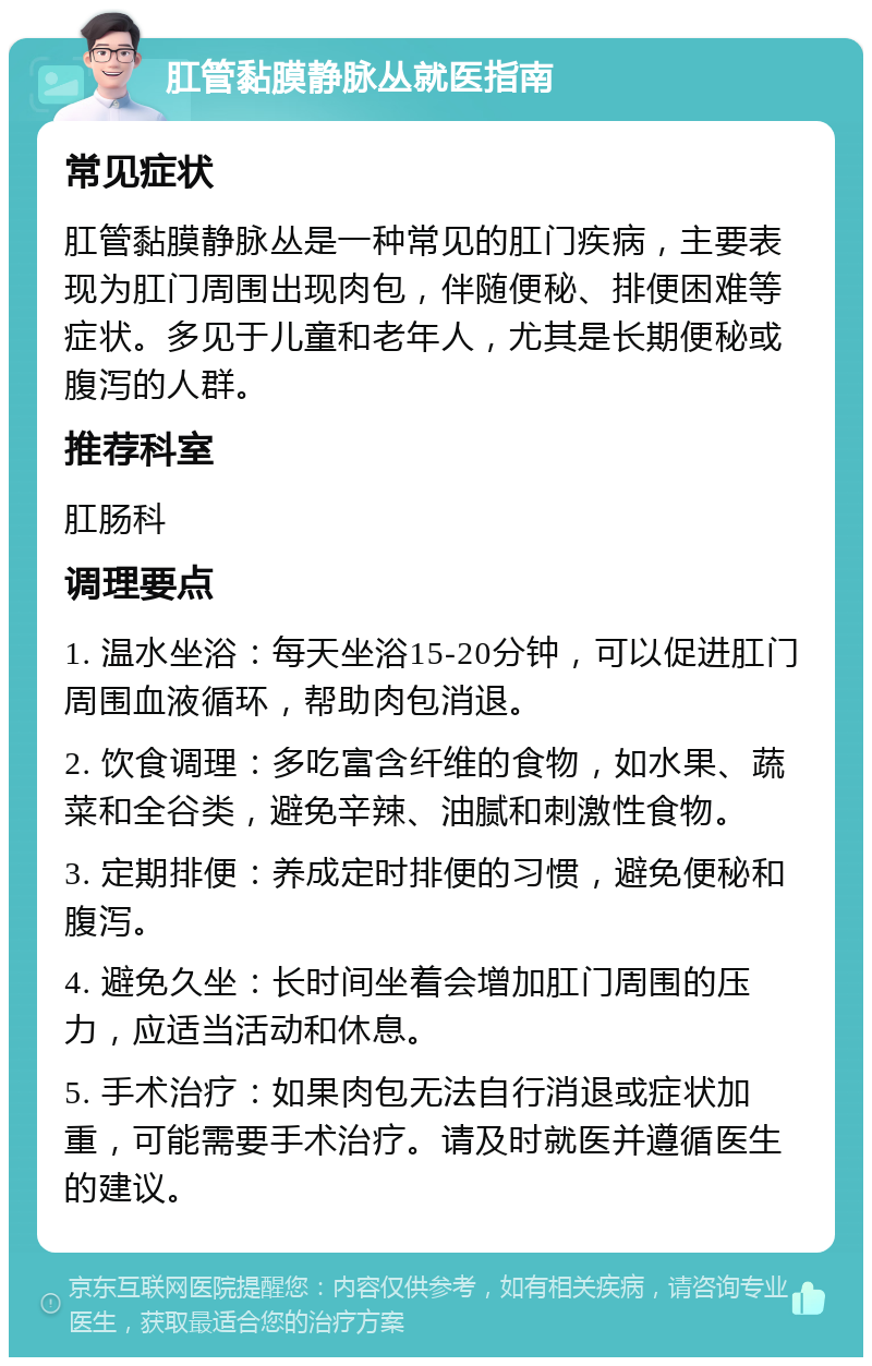 肛管黏膜静脉丛就医指南 常见症状 肛管黏膜静脉丛是一种常见的肛门疾病，主要表现为肛门周围出现肉包，伴随便秘、排便困难等症状。多见于儿童和老年人，尤其是长期便秘或腹泻的人群。 推荐科室 肛肠科 调理要点 1. 温水坐浴：每天坐浴15-20分钟，可以促进肛门周围血液循环，帮助肉包消退。 2. 饮食调理：多吃富含纤维的食物，如水果、蔬菜和全谷类，避免辛辣、油腻和刺激性食物。 3. 定期排便：养成定时排便的习惯，避免便秘和腹泻。 4. 避免久坐：长时间坐着会增加肛门周围的压力，应适当活动和休息。 5. 手术治疗：如果肉包无法自行消退或症状加重，可能需要手术治疗。请及时就医并遵循医生的建议。