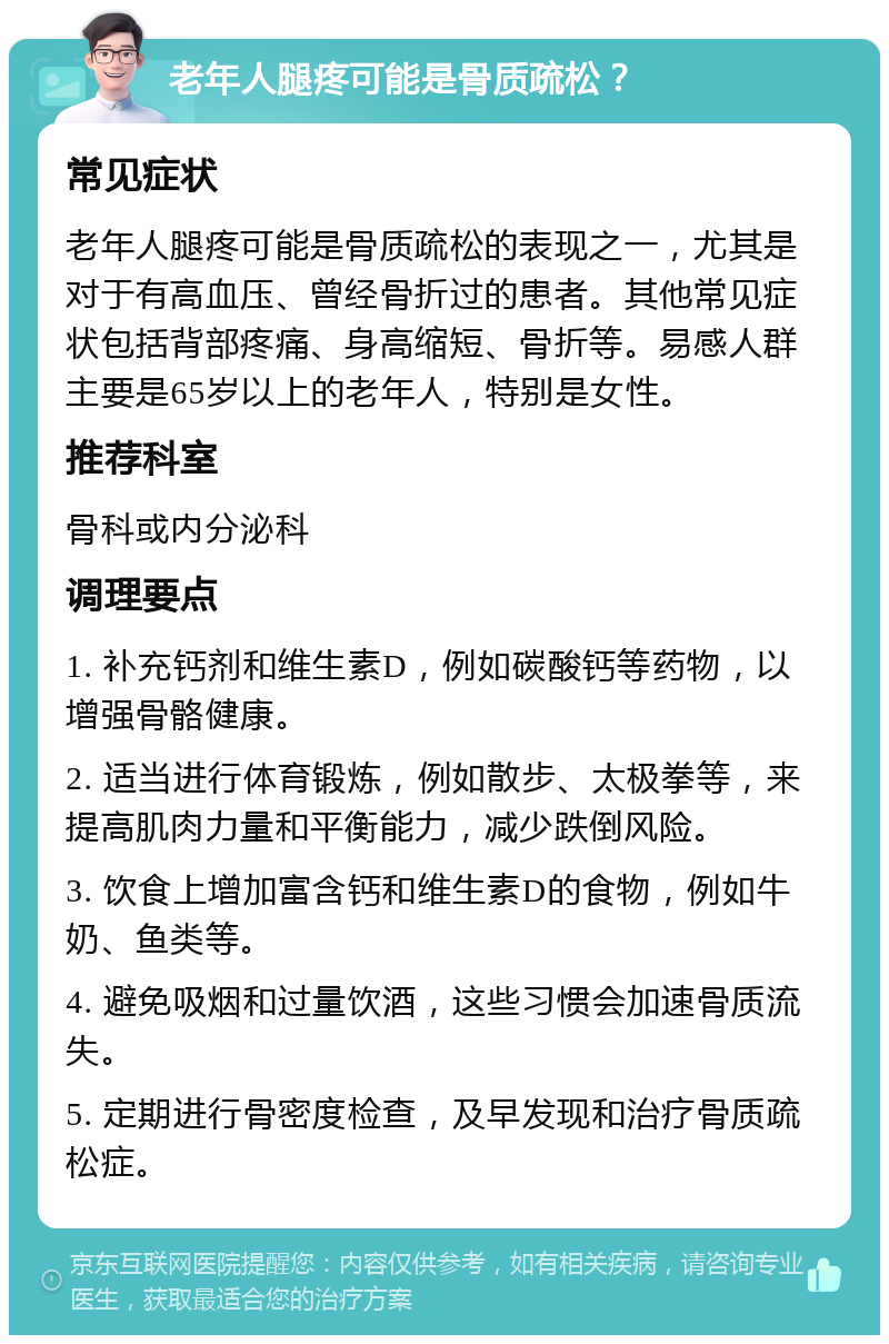 老年人腿疼可能是骨质疏松？ 常见症状 老年人腿疼可能是骨质疏松的表现之一，尤其是对于有高血压、曾经骨折过的患者。其他常见症状包括背部疼痛、身高缩短、骨折等。易感人群主要是65岁以上的老年人，特别是女性。 推荐科室 骨科或内分泌科 调理要点 1. 补充钙剂和维生素D，例如碳酸钙等药物，以增强骨骼健康。 2. 适当进行体育锻炼，例如散步、太极拳等，来提高肌肉力量和平衡能力，减少跌倒风险。 3. 饮食上增加富含钙和维生素D的食物，例如牛奶、鱼类等。 4. 避免吸烟和过量饮酒，这些习惯会加速骨质流失。 5. 定期进行骨密度检查，及早发现和治疗骨质疏松症。