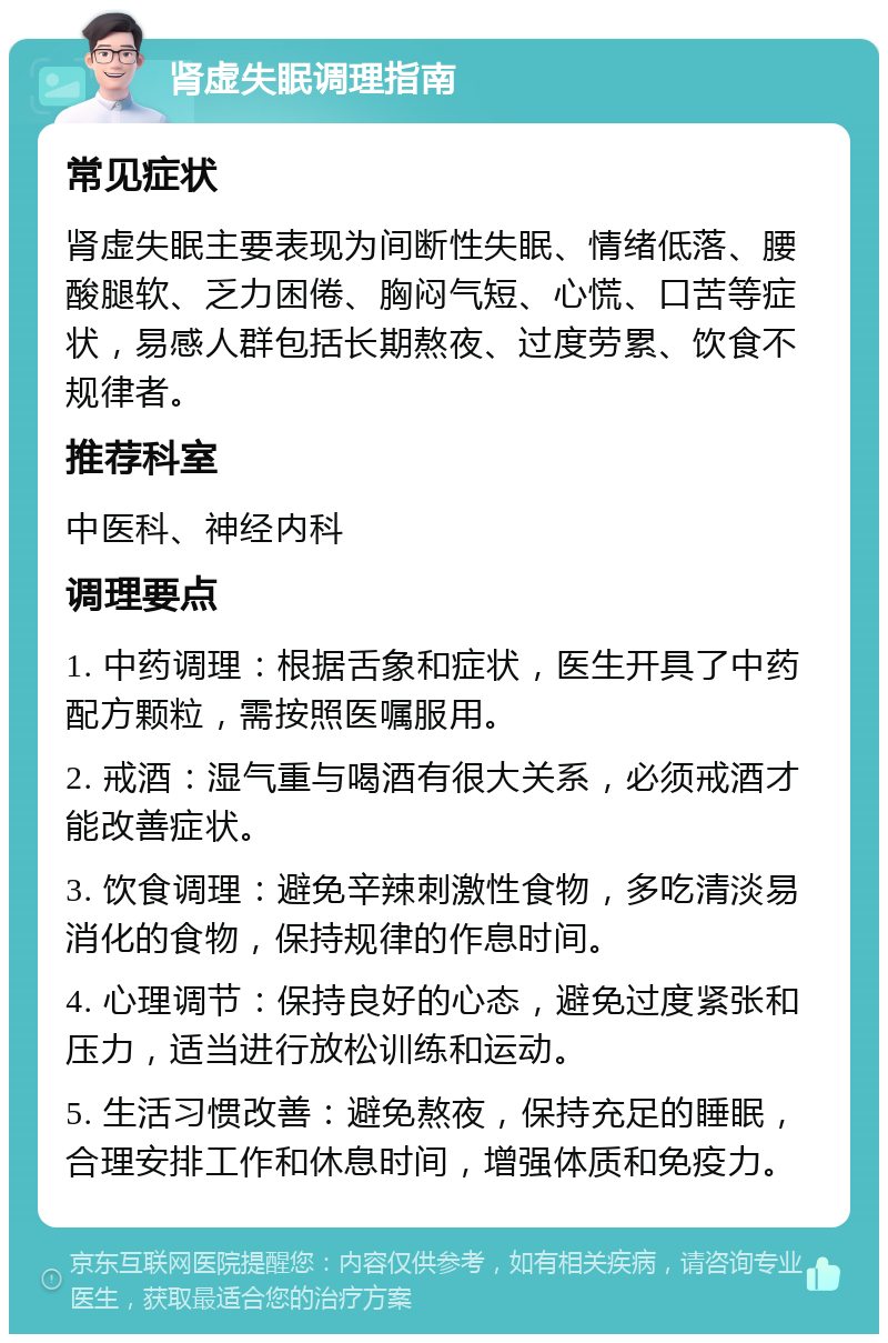 肾虚失眠调理指南 常见症状 肾虚失眠主要表现为间断性失眠、情绪低落、腰酸腿软、乏力困倦、胸闷气短、心慌、口苦等症状，易感人群包括长期熬夜、过度劳累、饮食不规律者。 推荐科室 中医科、神经内科 调理要点 1. 中药调理：根据舌象和症状，医生开具了中药配方颗粒，需按照医嘱服用。 2. 戒酒：湿气重与喝酒有很大关系，必须戒酒才能改善症状。 3. 饮食调理：避免辛辣刺激性食物，多吃清淡易消化的食物，保持规律的作息时间。 4. 心理调节：保持良好的心态，避免过度紧张和压力，适当进行放松训练和运动。 5. 生活习惯改善：避免熬夜，保持充足的睡眠，合理安排工作和休息时间，增强体质和免疫力。