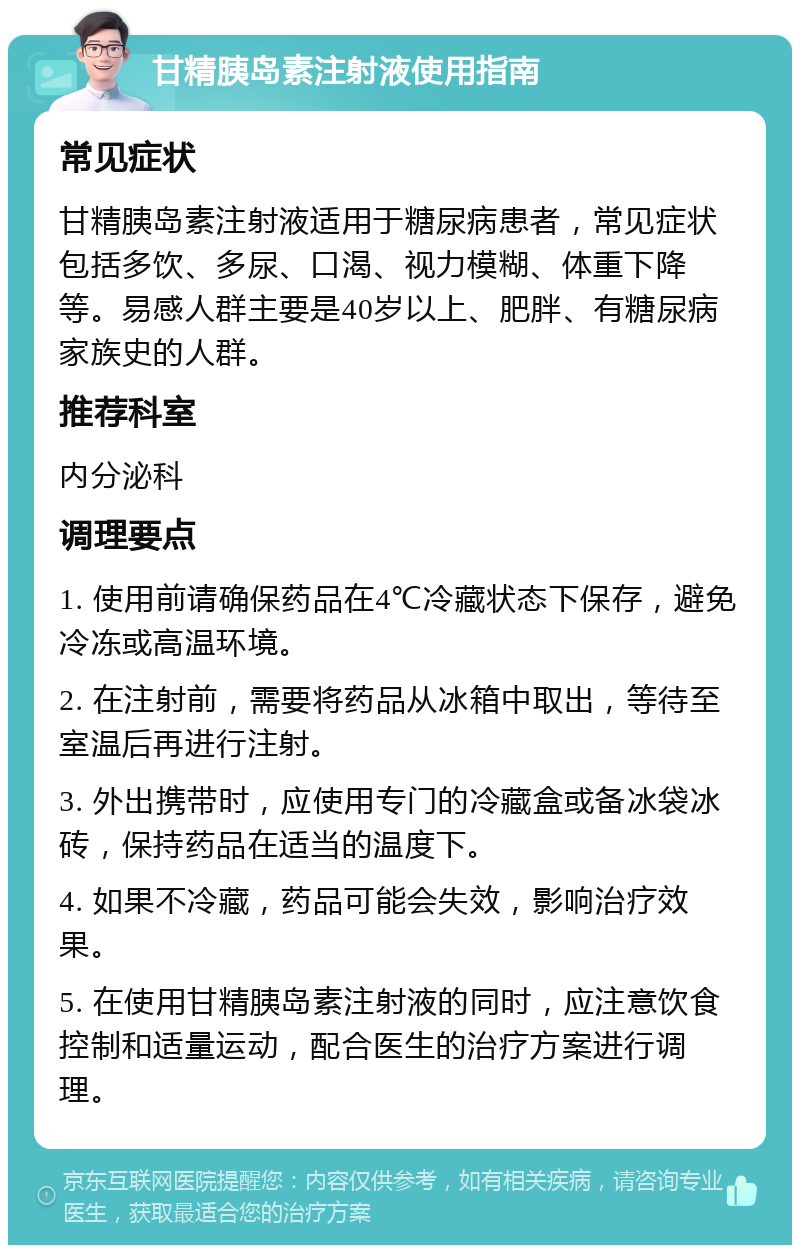 甘精胰岛素注射液使用指南 常见症状 甘精胰岛素注射液适用于糖尿病患者，常见症状包括多饮、多尿、口渴、视力模糊、体重下降等。易感人群主要是40岁以上、肥胖、有糖尿病家族史的人群。 推荐科室 内分泌科 调理要点 1. 使用前请确保药品在4℃冷藏状态下保存，避免冷冻或高温环境。 2. 在注射前，需要将药品从冰箱中取出，等待至室温后再进行注射。 3. 外出携带时，应使用专门的冷藏盒或备冰袋冰砖，保持药品在适当的温度下。 4. 如果不冷藏，药品可能会失效，影响治疗效果。 5. 在使用甘精胰岛素注射液的同时，应注意饮食控制和适量运动，配合医生的治疗方案进行调理。