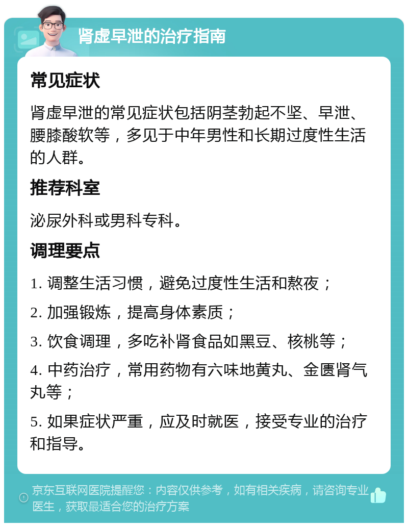 肾虚早泄的治疗指南 常见症状 肾虚早泄的常见症状包括阴茎勃起不坚、早泄、腰膝酸软等，多见于中年男性和长期过度性生活的人群。 推荐科室 泌尿外科或男科专科。 调理要点 1. 调整生活习惯，避免过度性生活和熬夜； 2. 加强锻炼，提高身体素质； 3. 饮食调理，多吃补肾食品如黑豆、核桃等； 4. 中药治疗，常用药物有六味地黄丸、金匮肾气丸等； 5. 如果症状严重，应及时就医，接受专业的治疗和指导。