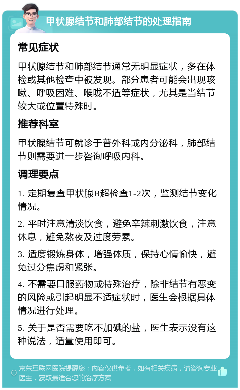 甲状腺结节和肺部结节的处理指南 常见症状 甲状腺结节和肺部结节通常无明显症状，多在体检或其他检查中被发现。部分患者可能会出现咳嗽、呼吸困难、喉咙不适等症状，尤其是当结节较大或位置特殊时。 推荐科室 甲状腺结节可就诊于普外科或内分泌科，肺部结节则需要进一步咨询呼吸内科。 调理要点 1. 定期复查甲状腺B超检查1-2次，监测结节变化情况。 2. 平时注意清淡饮食，避免辛辣刺激饮食，注意休息，避免熬夜及过度劳累。 3. 适度锻炼身体，增强体质，保持心情愉快，避免过分焦虑和紧张。 4. 不需要口服药物或特殊治疗，除非结节有恶变的风险或引起明显不适症状时，医生会根据具体情况进行处理。 5. 关于是否需要吃不加碘的盐，医生表示没有这种说法，适量使用即可。